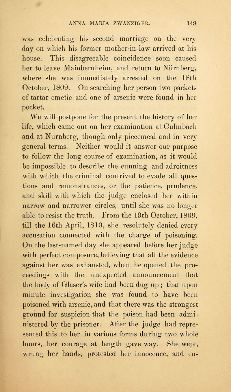 was celebrating his second marriage on the very dav on which his former mother-in-law arrived at his •J house. This disagreeable coincidence soon caused her to leave Mainbernheim, and return to Niirnberg, where she was immediately arrested on the 18th October, 1809, On searching her person two packets of tartar emetic and one of arsenic were found in her pocket. We will postpone for the present the history of her life, which came out on her examination at Culmbach and at Niirnberg, though only piecemeal and in very general terms. Neither would it answer our purpose to follow the long course of examination, as it would be impossible to describe the cunning and adroitness with which the criminal contrived to evade all ques- tions and remonstrances, or the patience, prudence, and skill with which the judge enclosed her within narrow and narrower circles, until she was no longer able to resist the truth. From the 19th October, 1809, till the 16th April, 1810, she resolutely denied every accusation connected with the charge of poisoning. On the last-named day she appeared before her judge with perfect composure, believing that all the evidence against her was exhausted, when he opened the pro- ceedings with the unexpected announcement that the body of Glaser's wife had been dug up ; that upon minute investigation she was found to have been poisoned with arsenic, and that there was the strongest ground for suspicion that the poison had been admi- nistered by the prisoner. After the judge had repre- sented this to her in various forms during two whole hours, her courage at length gave way. She wept, wrung her hands, protested her innocence, and en-