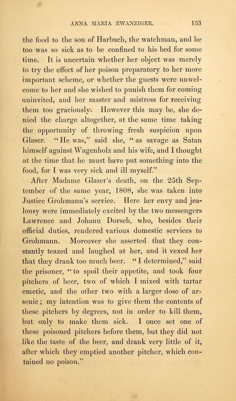 the food to the son of Harbach, the watchman, and he too was so sick as to be confined to his bed for some time. It is uncertain whether her object was merely to try the effect of her poison preparatory to her more important scheme, or whether the guests were unwel- come to her and she wished to punish them for coming uninvited, and her master and mistress for receiving them too graciously. However this may be, she de- nied the charge altogether, at the same time taking the opportunity of throwing fresh suspicion upon Glaser.  He was, said she,  as savage as Satan himself against Wagenholz and his wife, and I thought at the time that he must have put something into the food, for I was very sick and ill myself. After Madame Glaser's death, on the 25th Sep- tember of the same year, 1808, she was taken into Justice Grohmann's service. Here her envy and jea- lousy were immediately excited by the two messengers Lawrence and Johann Dorsch, who, besides their ofiicial duties, rendered various domestic services to Grohmann. Moreover she asserted that they con- stantly teazed and laughed at her, and it vexed her that they drank too much beer.  I determined, said the prisoner,  to spoil their appetite, and took four pitchers of beer, two of which I mixed with tartar emetic, and the other two with a larger dose of ar- senic ; my intention was to give them the contents of these pitchers by degrees, not in order to kill them, but only to make them sick. I once set one of these poisoned pitchers before them, but they did not like the taste of the beer, and drank very little of it, after which they emptied another pitcher, which con- tained no poison.