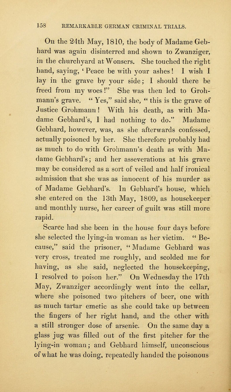 On the 24th May, 1810, the body of Madame Geb- hard was again disinterred and shown to Zwanziger, in the chnrchyard at Wonsers. She touched the right hand, saying, ' Peace be with your ashes! I wish I lay in the grave by your side; I should there be freed from my woes! She was then led to Groh- mann's grave.  Yes, said she,  this is the grave of Justice Grohmann ! With his death, as with Ma- dame Gebhard's, I had nothing to do. Madame Gebhard, however, was, as she afterwards confessed, actually poisoned by her. She therefore probably had as much to do with Grohmann's death as with Ma- dame Gebhard's; and her asseverations at his grave may be considered as a sort of veiled and half ironical admission that she was as innocent of his murder as of Madame Gebhard's. In Gebhard's house, which she entered on the 13th May, 1809, as housekeeper and monthly nurse, her career of guilt was still more rapid. Scarce had she been in the house four days before she selected the lying-in woman as her victim.  Be- cause, said the prisoner,  Madame Gebhard was very cross, treated me roughly, and scolded me for having, as she said, neglected the housekeeping, I resolved to poison her. On Wednesday the 17th May, Zwanziger accordingly went into the cellar, where she poisoned two pitchers of beer, one with as much tartar emetic as she could take up between the fingers of her right hand, and the other with a still stronger dose of arsenic. On the same day a glass jug was filled out of the first pitcher for the lying-in woman; and Gebhard himself, unconscious of what he was doing, repeatedly handed the poisonous