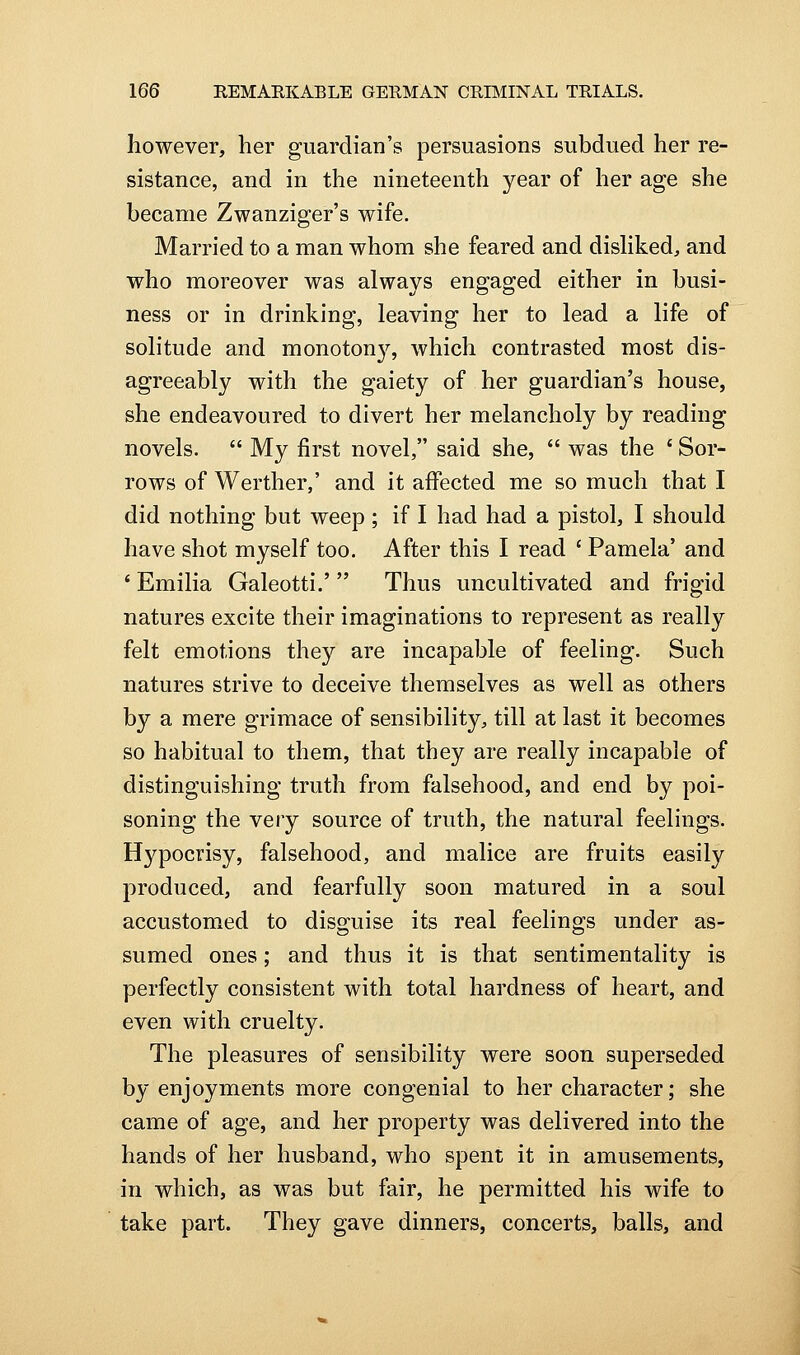 however, her guardian's persuasions subdued her re- sistance, and in the nineteenth year of her age she became Zwanziger's wife. Married to a man whom she feared and dishked, and who moreover was always engaged either in busi- ness or in drinking, leaving her to lead a life of solitude and monotonj^, which contrasted most dis- agreeably with the gaiety of her guardian's house, she endeavoured to divert her melancholy by reading novels.  My first novel, said she,  was the ' Sor- rows of Werther,' and it affected me so much that I did nothing but weep ; if I had had a pistol, I should have shot myself too. After this I read ' Pamela' and ' Emilia Galeotti.'  Thus uncultivated and frigid natures excite their imaginations to represent as really felt emotions they are incapable of feeling. Such natures strive to deceive themselves as well as others by a mere grimace of sensibility, till at last it becomes so habitual to them, that they are really incapable of distinguishing truth from falsehood, and end by poi- soning the veiy source of truth, the natural feelings. Hypocrisy, falsehood, and malice are fruits easily produced, and fearfully soon matured in a soul accustomed to disguise its real feelings under as- sumed ones; and thus it is that sentimentality is perfectly consistent with total hardness of heart, and even with cruelty. The pleasures of sensibility were soon superseded by enjoyments more congenial to her character; she came of age, and her property was delivered into the hands of her husband, who spent it in amusements, in which, as was but fair, he permitted his wife to take part. They gave dinners, concerts, balls, and