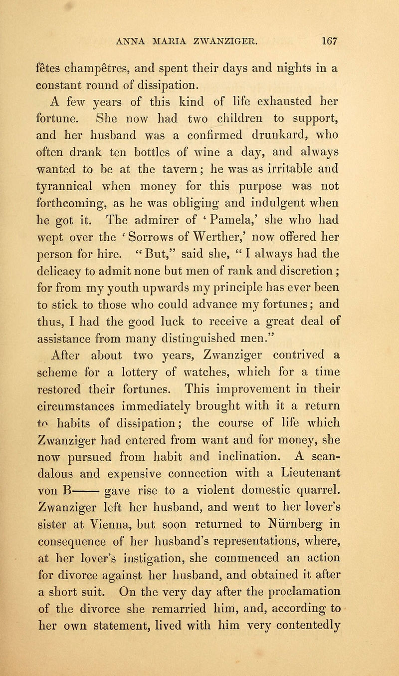 fetes champetres, and spent their days and nights in a constant round of dissipation. A few years of this kind of life exhausted her fortune. She now had two chiklren to support, and her husband was a confirmed drunkard, who often drank ten bottles of wine a day, and always wanted to be at the tavern; he was as irritable and tyrannical when money for this purpose was not forthcoming, as he was obliging and indulgent when he got it. The admirer of ' Pamela,' she who had wept over the ' Sorrows of Werther,' now offered her person for hire.  But, said she,  I always had the delicacy to admit none but men of rank and discretion ; for from my youth upwards my principle has ever been to stick to those who could advance my fortunes; and thus, I had the good luck to receive a great deal of assistance from many distinguished men. After about two years, Zwanziger contrived a scheme for a lottery of watches, which for a time restored their fortunes. This improvement in their circumstances immediately brought with it a return to habits of dissipation; the course of life which Zwanziger had entered from want and for money, she now pursued from habit and inclination. A scan- dalous and expensive connection with a Lieutenant von B gave rise to a violent domestic quarrel. Zwanziger left her husband, and went to her lover's sister at Vienna, but soon returned to Niirnberg in consequence of her husband's representations, where, at her lover's instigation, she commenced an action for divorce against her husband, and obtained it after a short suit. On the very day after the proclamation of the divorce she remarried him, and, according to her own statement, lived with him very contentedly