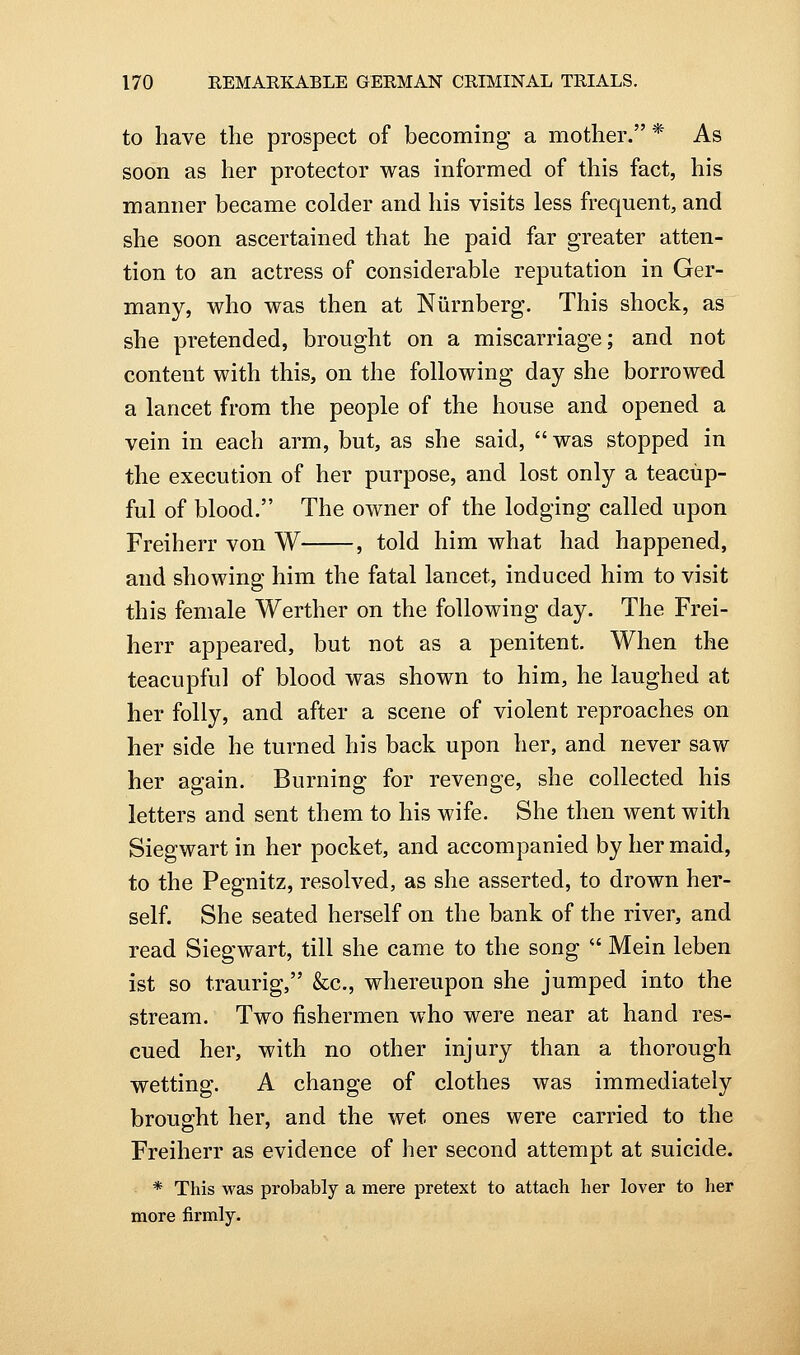 to have the prospect of becoming a mother. * As soon as her protector was informed of this fact, his manner became colder and his visits less frequent, and she soon ascertained that he paid far greater atten- tion to an actress of considerable reputation in Ger- many, who was then at Niirnberg. This shock, as she pretended, brought on a miscarriage; and not content with this, on the following day she borrowed a lancet from the people of the house and opened a vein in each arm, but, as she said,  was stopped in the execution of her purpose, and lost only a teacup- ful of blood. The owner of the lodging called upon Freiherr von W , told him what had happened, and showing him the fatal lancet, induced him to visit this female Werther on the following day. The Frei- herr appeared, but not as a penitent. When the teacupful of blood was shown to him, he laughed at her folly, and after a scene of violent reproaches on her side he turned his back upon her, and never saw her again. Burning for revenge, she collected his letters and sent them to his wife. She then went with Siegwart in her pocket, and accompanied by her maid, to the Pegnitz, resolved, as she asserted, to drown her- self. She seated herself on the bank of the river, and read Siegwart, till she came to the song  Mein leben ist so traurig, &c., whereupon she jumped into the stream. Two fishermen who were near at hand res- cued her, with no other injury than a thorough wetting. A change of clothes was immediately brought her, and the wet ones were carried to the Freiherr as evidence of her second attempt at suicide. * This was probably a mere pretext to attach her lover to her more firmly.