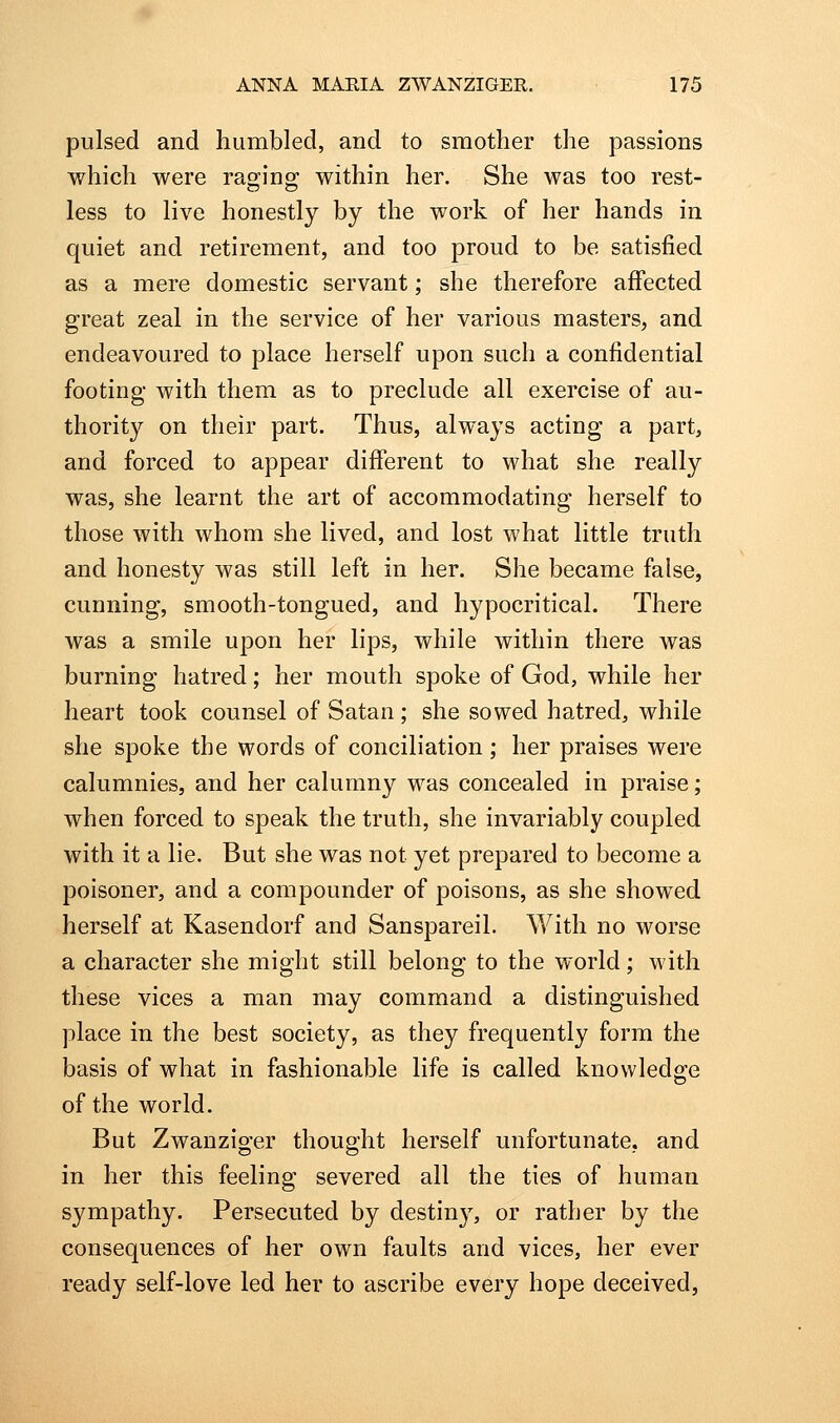 pulsed and humbled, and to smother the passions which were ragino; within her. She was too rest- less to live honestly by the work of her hands in quiet and retirement, and too proud to be satisfied as a mere domestic servant; she therefore affected great zeal in the service of her various masters, and endeavoured to place herself upon such a confidential footing with them as to preclude all exercise of au- thority on their part. Thus, always acting a part, and forced to appear different to what she really was, she learnt the art of accommodating herself to those with whom she lived, and lost what little truth and honesty was still left in her. She became false, cunning, smooth-tongued, and hypocritical. There was a smile upon her lips, while within there was burning hatred; her mouth spoke of God, while her heart took counsel of Satan; she sowed hatred, while she spoke the words of conciliation; her praises were calumnies, and her calumny was concealed in praise; when forced to speak the truth, she invariably coupled with it a lie. But she was not yet prepared to become a poisoner, and a compounder of poisons, as she showed herself at Kasendorf and Sanspareil. With no worse a character she might still belong to the world; with these vices a man may command a distinguished place in the best society, as they frequently form the basis of what in fashionable life is called knowledge of the world. But Zwanzio'er thought herself unfortunate, and in her this feeling severed all the ties of human sympathy. Persecuted by destiny, or rather by the consequences of her own faults and vices, her ever ready self-love led her to ascribe every hope deceived,