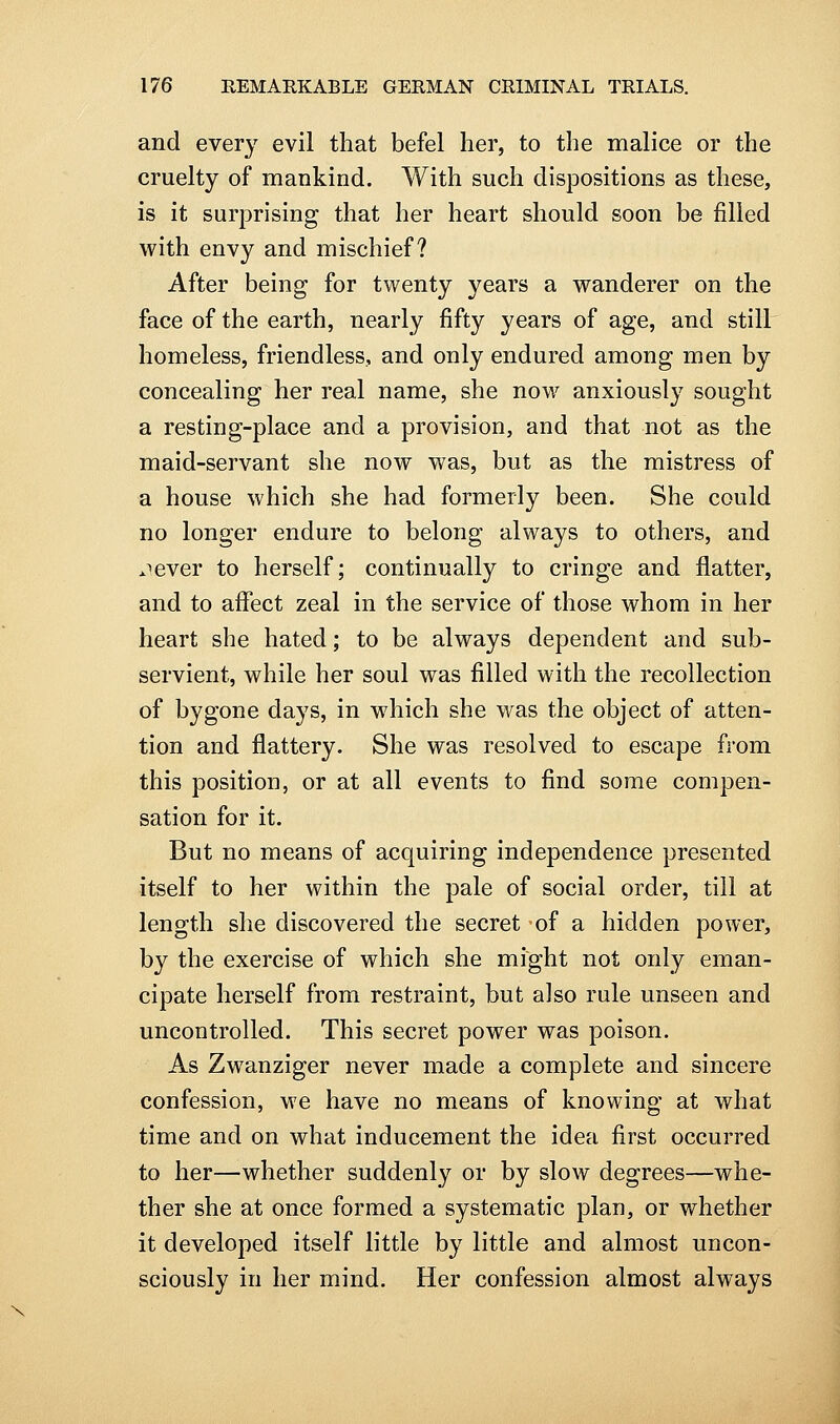 and every evil that befel her, to the malice or the cruelty of mankind. With such dispositions as these, is it surprising that her heart should soon be filled with envy and mischief? After being for twenty years a wanderer on the face of the earth, nearly fifty years of age, and still homeless, friendless, and only endured among men by concealing her real name, she now anxiously sought a resting-place and a provision, and that not as the maid-servant she now was, but as the mistress of a house which she had formerly been. She could no longer endure to belong always to others, and jever to herself; continually to cringe and flatter, and to affect zeal in the service of those whom in her heart she hated; to be always dependent and sub- servient, while her soul was filled with the recollection of bygone days, in which she was the object of atten- tion and flattery. She was resolved to escape from this position, or at all events to find some compen- sation for it. But no means of acquiring independence presented itself to her within the pale of social order, till at length she discovered the secret of a hidden power, by the exercise of which she might not only eman- cipate herself from restraint, but also rule unseen and uncontrolled. This secret power was poison. As Zwanziger never made a complete and sincere confession, we have no means of knowing at what time and on what inducement the idea first occurred to her—whether suddenly or by slow degrees—whe- ther she at once formed a systematic plan, or whether it developed itself little by little and almost uncon- sciously in her mind. Her confession almost always
