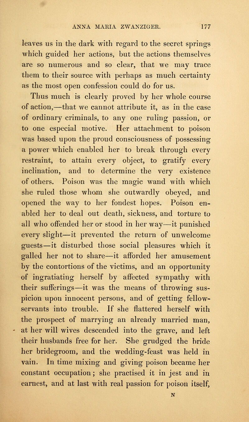 leaves us in the dark with regard to the secret springs which guided her actions, but the actions themselves are so numerous and so clear, that we may trace them to their source with perhaps as much certainty as the most open confession could do for us. Thus much is clearly proved by her whole course of action,—that we cannot attribute it, as in the case of ordinary criminals, to any one ruling passion, or to one especial motive. Her attachment to poison was based upon the proud consciousness of possessing a power which enabled her to break through every restraint, to attain every object, to gratify every inclination, and to determine the very existence of others. Poison was the magic wand with which she ruled those whom she outwardly obeyed, and opened the way to her fondest hopes. Poison en- abled her to deal out death, sickness, and torture to all who offended her or stood in her way—it punished every slight—it prevented the return of unwelcome guests—it disturbed those social pleasures which it galled her not to share—it afforded her amusement by the contortions of the victims, and an opportunity of ingratiating herself by affected sympathy with their sufferings—it was the means of throwing sus- picion upon innocent persons, and of getting fellow- servants into trouble. If she flattered herself with the prospect of marrying an already married man, at her will wives descended into the grave, and left their husbands free for her. She grudged the bride her bridegroom, and the wedding-feast was held in vain. In time mixing and giving poison became her constant occupation; she practised it in jest and in earnest, and at last with real passion for poison itself, N