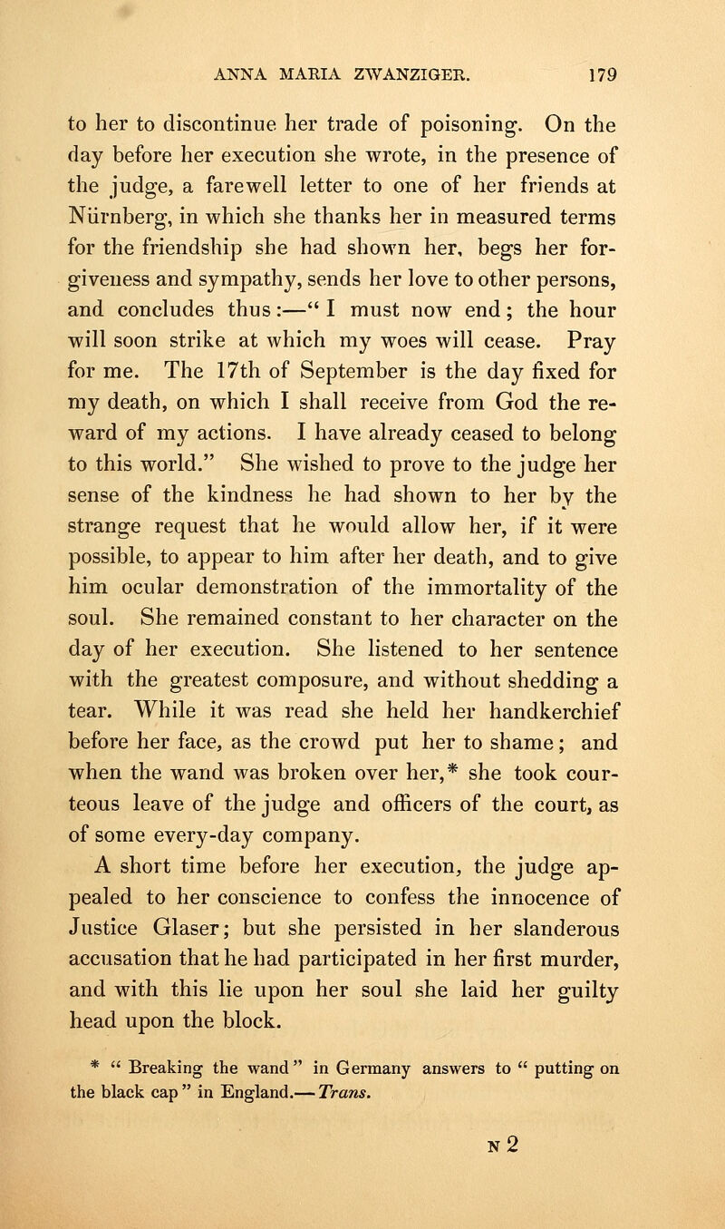 to her to discontinue her trade of poisoning. On the day before her execution she wrote, in the presence of the judge, a farewell letter to one of her friends at Niirnberg, in which she thanks her in measured terms for the friendship she had shown her, begs her for- giveness and sympathy, sends her love to other persons, and concludes thus:— I must now end; the hour will soon strike at which my woes will cease. Pray for me. The 17th of September is the day fixed for my death, on which I shall receive from God the re- ward of my actions. I have already ceased to belong to this world. She wished to prove to the judge her sense of the kindness he had shown to her by the strange request that he would allow her, if it were possible, to appear to him after her death, and to give him ocular demonstration of the immortality of the soul. She remained constant to her character on the day of her execution. She listened to her sentence with the greatest composure, and without shedding a tear. While it was read she held her handkerchief before her face, as the crowd put her to shame; and when the wand was broken over her,* she took cour- teous leave of the judge and officers of the court, as of some every-day company. A short time before her execution, the judge ap- pealed to her conscience to confess the innocence of Justice Glaser; but she persisted in her slanderous accusation that he had participated in her first murder, and with this lie upon her soul she laid her guilty head upon the block. *  Breaking the wand in Germany answers to  putting on the black cap  in England.— Trans. n2