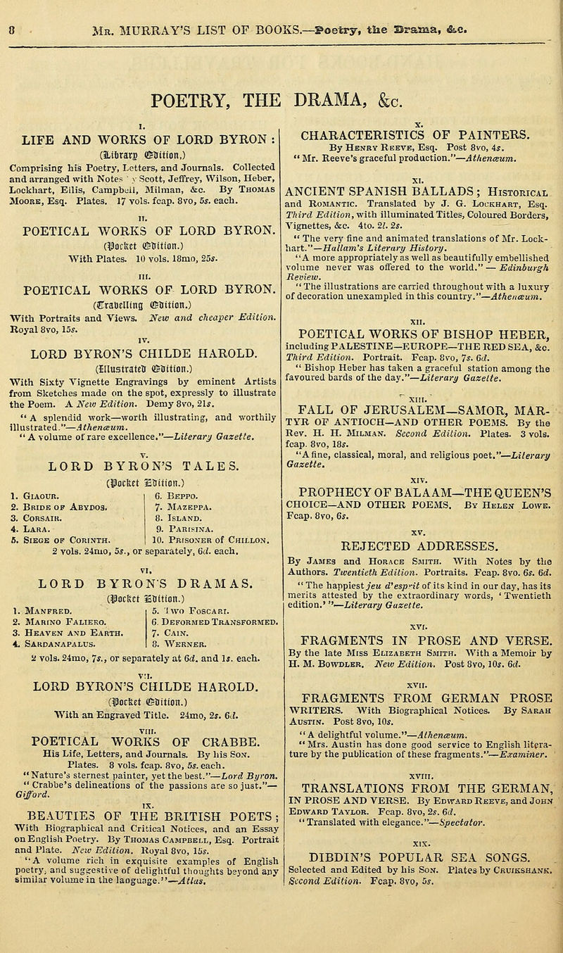 Mn. MURRAY'S LIST OF BOOKS.—©oetry, the 3rama, &.c. POETRY, THE DRAMA, &c. LIFE AND WORKS OF LORD BYRON : (Htfirars ffiHitioit,) Comprising his Poetry, Letters, and Journals. Collected and arranged with Notes >• Scott, Jeffrey, Wilson, Heher, Lockhart, Ellis, Campbell, Milman, &c. By Thomas Moore, Esq. Plates. 17 vols. fcap. 8vo, 5*. each. II. POETICAL WORKS OF LORD BYRON. rncrn ffitrition.) With Plates. 10 vols. 18mo, 25*. III. POETICAL WORKS OF LORD BYRON. (iirratielUng flSUition.) With Portraits and Views. New and cheaper Edition. Royal 8vo, 15*. IV. LORD BYRON'S CHILDE HAROLD. (Ellustratelr ffiHitloii.) With Sixty Vignette Engravings by eminent Artists from Sketches made on the spot, expressly to illustrate the Poem. A New Edition. Demy 8vo, 21*.  A splendid work—worth illustrating, and worthily ilUistrated.—Athenceum. A volume of rare excellence,—Literary Gazette. LORD BYRON'S TALES. (jPocfect Etiition.) 6. Beppo. 7. Mazeppa. 8. Island. 9. Pari?ina. 10. PRtSONER of ChILLON. 1. Giaour. 2. Bride of Abydos. 3. CORSAIK. 4. Lara. 5. Siege op Corinth. 2 vols. 24mo, 5*., or separately, Qd. each. LORD Manfred. Marino Falieko. Heaven and Earth, 4. Sardanapalus, VI. BYRONS DRAMAS. (^ocltct iSOltion.) 5. 1 wo Foscari. 6. Deformed Transformed. 7. Cain. 8. Werner. 2 vols. 2-imo, 7*. J or separately at 6d. and 1*. each. LORD BYRON'S CHILDE HAROLD. (focfect ffiHition.) With an Engraved Title. 24mo, 2*. 6J. VIII. POETICAL WORKS OF CRABBE. Hia Life, Letters, and Journals. By his Son. Plates. 8 vols. fcap. 8vo, 5s. each. Nature's sternest painter, yet the best.—Lord Byron.  Crabbe's delineations of the passions are so just.— Gifford. IX. BEAUTIES OF THE BRITISH POETS ; With Biographical and Critical Notices, and an Essay on English Poetry. By Thomas Campbell, Esq. Portrait and Plato. New Edition. Koyal 8vo, 15*. '•A volume rich in exquisite examples of English poetry; and suggestive of deliglitful tlioughts bsyond apy similar voUunein the language.—Atlas, CHARACTERISTICS OF PAINTERS. By Henry Reeve, Esq. Post 8vo, 4*. ' Mr. Reeve's graceful production.—Atltenegum. ANCIENT SPANISH BALLADS ; Historical and Romantic. Translated by J. G. Lockhart, Esq. Third Edition, with illuminated Titles, Coloured Borders, Vignettes, &c. 4to. 21. 2s.  The very fine and animated translations of Mr. Lock- hart.—Hallam's Literary History. A more appropriately as well as beautifully embellished volume never was oifered to the world. — Edinburgh Review.  The illustrations are carried throughout with a luxury of decoration unexampled in this country.—Atheitceum. POETICAL WORKS OF BISHOP HEBER, including PALESTINE—PIUROPE—THE RED SEA, &c. Third Editioti. Portrait. Fcap. 8vo, 7*. 6d.  Bishop Heber has taken a graceful station among the favoured bards of the day.—Literary Gaxelte. FALL OF JERUSALEM—SAMOR, MAR- TYR OP ANTIOCH—AND OTHER POEMS. By the Rev. H. H. Milman. Second Edition. Plates. 3 vols, fcap. 8vo, 18*. A fine, classical, moral, and religious poet.—Literary Gazette, XIV. PROPHECY OF BALAAM—THE QUEEN'S CHOICE—AND OTHER POEMS. By Helen Lowe. Fcap, 8vo, 6*. REJECTED ADDRESSES. By James and Horace Smith. With Notes by the Authors. Twentieth Edition. Portraits. Fcap. 8vo. 6*. 6d.  The happiest yeM d'esp-it of its kind in our day, has its merits attested by the extraordinary words, ' Twentieth edition.' •—Literary Gazette. FRAGMENTS IN PROSE AND VERSE. By the late Miss Elizabeth Smith. With a Memoir by H. M. BoviTJLER, Neiu Edition. Post 8vo, 10*. Qd. FRAGMENTS FROM GERMAN PROSE WRITERS. With Biographical Notices. By Sarah Austin. Post 8vo, 10*. A delightful volume.—Athenceum. Mrs. Austin has done good service to English litera- ture by the publication of these fragments.—E.vaminer. XVIII. TRANSLATIONS FROM THE GERMAN, IN PROSE AND VERSE. By Edward Reeve, and John Edward Taylor. Fcap. 8vo, 2*. 6d. Translated with elegance.—spectator. DIBDIN'S POPULA.R SEA SONGS. Selected and Edited by his Son. Plates by Cruikshank. Second Edition. Fcap. 8vo, 5*.