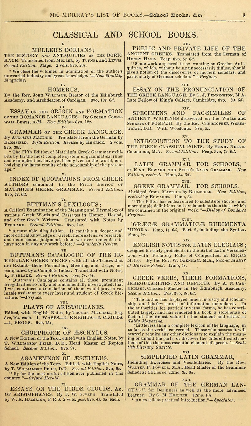 CLASSICAL AND SCHOOL BOOKS. MULLER'S DORIANS; THE HISTORY and ANTIQUITIES of the DORIC RACE. Translated from 3Iullkr, by Tufnel and Lewis. Second Edilion. Maps. 2 vols, 8vo, 26s.  We close the volumes in admiration of the author's unwearied industry and great knowledge.—New Monthly Magazine, HOMERUS. By the Rev. John Williams, Rector of the Edinburgh Academy, and Archdeacon of Cardigan. 8vo, 10*. Gd. III. ESSAY ON THE ORIGIN and FORMATION OF THE ROMANCE LANGUAGES. By George Corne- W'ALL Lewis, A.M. New Edition. 8vo, 12*. GRAMMAR of the GREEK LANGUAGE. By Augustus Matthi.^s. Translated from the German by Blomfield. Fifth Edition. Revised\iy KsiiB.ica. 2 vols. 8vo, 30*.  The Fifth Edition of Matthise's Greek Grammar exhi- bits by far the most complete system of grammatical rules and examples tliat have yet been given to the world, em- bodying the latest results of the scholarship of the present age. INDEX OF QUOTATIONS FROM GREEK AUTHORS contained in the Fifth Edition of MATTHIiE'S GREEK GRAMMAR. Second Edition. 8vo, 7*- 6d. VI. BUTTMAN'S LEXILOGUS; A Critical Examination of the Meaning and Etymology of various Greek Words and Passages in Homer, Hesiod, and other Greek Writers. Translated with Notes by Fishlake. Second Edition, 8vo, 14*. A most able disquisition. It contains a deeper and more critical knowledge of Greek, more extensive research, and more sound judgment, than we ever remember to have seen in any one work before.—Quarterly Review. VII. BUTTMAN'S CATALOGUE OF THE IR- REGULAR GREEK VERBS ; with all the Tenses that are Extant—their Formation, Meaning, and Usage, ac- companied by a Complete Index. Translated with Notes, by Fishlake. Second Edition. 8vo, 7*. Gd.  Buttman's Catalogue contains all those prominent irregularities so fully and fundamentally investigated, that I was eonvinced a translation of them would prove a va- luable assistant to every lover and student of Greek lite- rature.—Preface. VIII. PLAYS OF ARISTOPHANES. Edited,-with English Notes, by Thom-4s BIitchell, Esq. 8vo, 10*. each; 1. WASPS.—2. KNIGHTS.—3. CLOUDS. —4. FROGS. Bvo, 15*. CHOEPHORCE OF ^SCHYLUS. A New Edition of the Text, edited with English Notes, by T. Williamson Pkile, D. D., Head Master of Repton School. Second Edition. 8vo, 9*. AGAMEMNON OF ^SCHYLUS. A New Edition of the Text. Edited, with English Notes, by T. Williamson Peile, D.D. Second Edition. 8vo, 9*.  By far the most useful edition ever published in this country.—Oxford Herald. ESSAYS ON THE BIRDS, CLOUDS, &c. OF ARISTOPHANES. By J. AV. Suvbrn. Tran.-lated by W. R. Hamilton, F.R.S. 2 vols, post 8s'o, 4*. Crf, each. PUBLIC AND PRIVATE LIFE OF THE ANCIENT GREEKS. Translated from the German of Henry Hase. Fcap. 8vo, 5,?. M.  Some work appeared to be wanting on Grecian Anti- quities, which, without being unnecessarily diffuse, should give a notion of the discoveries of modern scholars, and particularly of German scholars. —Pi'e/rtce. XIII. ESSAY ON THE PRONUNCIATION OF THE GREEK LANGUAGE. By G. J. Pennington, M.A. Late Fellow of King's College, Cambridge, 8vo. 7*- Gd. XIV. SPECIMENS AND FAC-SIMILES OF ANCIENT WRITINGS discovered on the Walls and Streets of POMPEII. By the Rev. Christopher AVords« worth, D.D. With Woodcuts. 8vo, 5*. XV. INTRODUCTION TO THE STUDY OF THE GREEK CLASSICAL POETS. By Henry Nelson Coleridge, M.A. Second Edition. Fcap. 8vo, 7*. 6d. LATIN GRAMMAR FOR SCHOOLS, ' or Kino Edward the Sixth's Latin Grammar. New Edition, revised. 12mo, 3*. Gd. XVII. GREEK GRAMMAR. FOR SCHOOLS. Abridged from Matthi.e by Blomfield. New Edition, revised by Edwards. 12mo, 3*.  I'he Editor has endeavoured to substitute shorter and more simple definitions and explanations than those which are contained in the original work.—Bishop of London's Preface. XVIII. GR^C^ GRAMMATICJ5 RUDIMENTA MINORA. 12mo, 1*. Gd. Part 2, including the Syntax. 12mo, 2*. XIX. ENGLISH NOTES for LATIN ELEGIACS ; designed for early proficients in the Art of Latin Versifica- tion, with Prefatory Rules of Composition in Elegiac Mttre. By the Rev. W. Oxenham, M.A:, Second Master of Harrow School. 12mo, 4*. XX. GREEK VERBS, THEIR FORMATIONS, IRREGULARITIES, AND DEFECTS. By A. N. Car- michael, Classical Master in the Edinburgh Academy. Second Edition. Post8vo, 8*. Gd.  The author has displayed much industry and scholar- ship, and left few sources of information unexplored. To the authorities for particular verbal forms, he has contri- buted largely, and has rendered his book a storehouse of facts of the utmost value to the student and critic.— Tail's Magazine.  Little less than a complete lexicon of the language, in so far as the verbis concerned. Those who possess it wiU scarcely require any other dictionary to explain the mean- ing or unfold the parts, or discover the different construc- tions of this the most essential element of speech.—Scot- tish Literary Gazette. SIMPLIFIED LATIN GRAMMAR, Including Exercises and Vocabularies. By the Rev. Walter P. Powell, M.A., Head Master of the Grammar School at Clitheroe. 12mo, 3*. Gd. XXII. GRAMMAR OF THE GERMAN LA.N- GUAGE, for Beginners as well as the more advanced Learner. By G. M. Heilner. 12mo, 10.9. An excellent practical introduction.—Speciufflr.