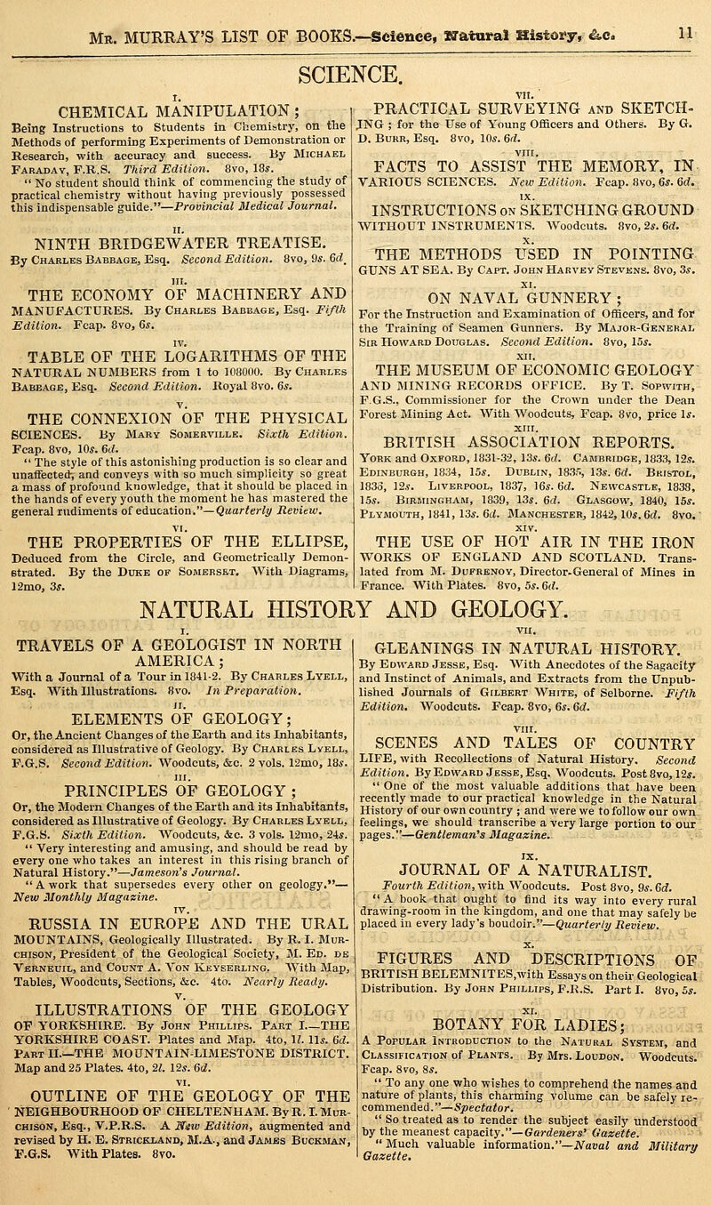 Mr. MURRAY'S LIST OF BOOKS.—Science, Natural History, ^c. SCIENCE. CHEMICAL MANIPULATION ; Being Instructions to Students in Chemistry, on the Methods of performing Experiments of Demonstration or Research, with accuracy and success. By Michael Faraday, F.R.S. Third Edition. 8vo, 18y.  No student should think of commencing the study of practical chemistry without having previously possessed this indispensable guide.—Provincial Medical Journal. n. NINTH BRIDGEWATER TREATISE. By Charles Babbage, Esq. Second Edition. 8vo, 9s, Gd^ in. THE ECONOMY OF MACHINERY AND MANUFACTURES. By Charles Babbage, Esq. Fifth Edition. Fcap. 8vo, 6^. IV. TABLE OF THE LOGARITHMS OF THE NATURAL NUMBERS from I to 108000. By Charles Babbage, Esq. Second Edition. Royal 8vo. 6s. THE CONNEXION OF THE PHYSICAL SCIENCES. By Mary Somerville. Sixth Edition. Fcap. 8vo, 10*. 6d.  The style of this astonishing production is so clear and unaffected-, and conveys with so much simplicity so great a mass of profound knowledge, that it should be placed in the hands of every youth the moment he has mastered the general rudiments of education.—Quarterly Review. VI. THE PROPERTIES OF THE ELLIPSE, Deduced from the Circle, and Geometrically Demon- strated. By the Duke op Somerset. With Diagrams, 12mo, 3^. PRACTICAL SURVEYING and SKETCH- JNG ; for the Use of Young Officers and Others. By G. D. Burr, Esq. 8vo, 10*. 6d. VIII. FACTS TO ASSIST THE MEMORY, IN VARIOUS SCIENCES. New Edition. Fcap. 8vo, 6*. 6d. INSTRUCTIONS on SKETCHING GROUND WITHOUT INSTRUMENTS. AVoodcuts. 8vo, 2*. 6d. THE METHODS USED IN POINTING GUNS AT SEA. By Capt. John Harvey Stevens. 8vo, 3*. ON NAVAL GUNNERY; For the Instruction and Examination of Officers, and for the Training of Seamen Gunners. By Major-Genehal Sir Howard Douglas. Second Edition. 8vo, 15*. XII. THE MUSEUM OF ECONOMIC GEOLOGY AND MINING RECORDS OFFICE. By T. Sopwith, F.G.S., Commissioner for the Crown under the Dean Forest Mining Act. With Woodcuts, Fcap. 8vo, price Is. XIII. BRITISH ASSOCIATION REPORTS. York and Oxford, 1831-32, 13*. 6d. Cambridge, 1833, 125. Edinburgh, 1834, 15*. Dublin, 1835, 13*. Gd. Bristol, 1833, 12*. Liverpool, 1837, 16*. Gd. Newcastle, 1838, 15*. BiRsiiNGHAM, 1839, 13*. 6d. Glasgow, 1840, 15*. Plymouth, 1841, 13*. 6ti. Manchester, 1842,10*. C^i. 8vo.' XIV. THE USE OF HOT AIR IN THE IRON WORKS OF ENGLAND AND SCOTLAND. Trans- lated from M. DuFRENOY, Director-General of Mines in France. With Plates. 8vo, 5*. Gd. NATURAL HISTORY AND GEOLOGY. TRAVELS OF A GEOLOGIST IN NORTH AMERICA; With a Journal of a Tour in 1841-2. By Charles Lyell, Esq. With Illustrations. 8vo. In Preparation. ELEMENTS OF GEOLOGY; Or, the Ancient Changes of the Earth and its Inhabitants, considered as Illustrative of Geology. By Charles Lyell, F.G.S. Second Edition. AVoodcuts, &c. 2 vols. 12mo, 18*. III. PRINCIPLES OF GEOLOGY ; Or, the Modern Changes of the Earth and its Inhabitants, considered as Illustrative of Geology. By Charles Lyell, F.G.S. Sixth Edition. Woodcuts, &c. 3 vols. 12mo, 24*.  Very interesting and amusing, and should be read by every one who takes an interest in this rising branch of Natural History.—Jameson's Journal.  A work that supersedes every other on geology.— New Monthly Magazine. IV. RUSSIA IN EUROPE AND THE URAL MOUNTAINS, Geologically Illustrated. By R. I. Mur- CHjsoN, President of the Geological Society, 31. Ed. db Verneuil, and Count A. Von Keysebling, W^ith Map, Tables, Woodcuts, Sections, &c. 4to. Nearly Ready. ILLUSTRATIONS OF THE GEOLOGY OF YORKSHIRE. By John Phillips. Part I THE YORKSHIRE COAST. Plates and Map. 4to, U. 11*. Gd. Part II.—THE MOUNTAIN-LIMESTONE DISTRICT. Map and 25 Plates. 4to, il. 12*. Gd. vi. OUTLINE OF THE GEOLOGY OF THE NEIGHBOURHOOD OP CHELTENHAM. ByR.LMuR- CHisoN, Esq., V.P.R.S. A Niw Edition, augmented and revised by H. E. Strickland, M.A., and Jambs Buckman, F.G.S. With Plates. 8ro. GLEANINGS IN NATURAL HISTORY. By Edward Jesse, Esq. With Anecdotes of the Sagacity and Instinct of Animals, and Extracts from the Unpub- lished Journals of Gilbert White, of Selborne. Fifth Edition, Woodcuts. Fcap. Bvo, 6*. 6d. viir. SCENES AND TALES OF COUNTRY LIFE, with Recollections of Natural History. Second Edition. By Edward Jesse, Esq. Woodcuts. Post8vo, 12*.  One of the most valuable additions that have been recently made to our practical knowledge in the Natural History of our own country ; and were we to follow our own feelings, we should transcribe a very large portion to ouir;. pages.—Gentleman's Magaxine. ,S IX. JOURNAL OF A NATURALIST. Fourth Edition, with Woodcuts. Post 8vo, 9*. Gd.  A book that ought to find its way into every rural drawing-room in the kingdom, and one that may safely be placed in every lady's boudoir.—Quarterly Review. X. FIGURES AND DESCRIPTIONS OF BRITISH BELEMNITES.with Essays on their Geological; Distribution. By John Phillips, F.R.S. Part I. 8vo, 5*. BOTANY FOR LADIES; .-.-i. A Popular Introduction to the Natural System, and Classification of Plants. By Mrs. Loudon. Woodcuts^ Fcap. 8vo, 8*.  To any one who wishes to comprehend the names and nature of plants, this charming volume can be safely re- commended.—Spectator.  So treated as to render the subject easily understodfl^ by the meanest capacity.—Gaj-deraer*' Gazette. ' ^  Much valuable information.—iVatiai and Military Gazette,