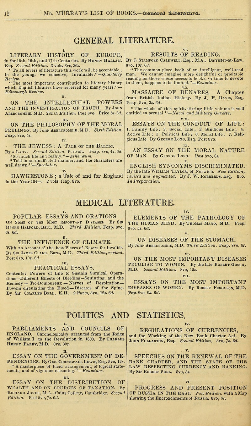 GENERAL LITERATURE. LITERARY HISTORY OF EUROPE, In the 15th, 16th, and 17th Centuries. By Henry Hallam, Esq. Second Edition. 3 vols. 8vo, 36s.  To all lovers of literature this work will be acceptable ; to the young, we conceive, inv3.\\ia.hle.—Quiirlerli/ Reniew.  The most important contribution to literary history which English libraries have received for many years.— Edinburgh Review. II. ON THE INTELLECTUAL POWERS AND THE INVESTIGATION OF TRUTH. By John Abercrombie, M.D. Tenih Edition. Post 8vo. Price &s. 6rf. itr. ON THE PHILOSOPHY OF THE MORAL FEELINGS. By John Abercrombie, M.D. Sixth Edition. Fcap. 8vo, hs. IV. ■ THE JEWESS : A Tale of the Baltic. By A Lady. Second Edition. Vunrait. Fcap. 8vo, 4i. 6d.  So much life and Tea\\ly.—Athenceum. Told in an unaffected manner, and the characters are well drawn.—Spectator. V. HAWKESTONE ; a Tale of and for England in the Year 184— 2 vols. fcap. 8vo. RESULTS OF READING. By J. Stamford Caldwell, Esq., M..\., Barrister-at-Law. 8vo, 10*. 6J.  The commonplace book of an intelligent, well-read man. We cannot imagine more delightful or profitable reading for those whose access to bnoks, or time to devote to them, happens to be limited.—Examiner. MASSACRE OF BENARES. A Chapter from British Indian History. By J. F. Davis, Esq. Fcap. 8vo, 3*. 6d.  The whole of this spirit-stirring little volume is well entitled to perusal.—Naval and Military Gazette. vm. ESSAYS ON THE CONDUCT OF LIFE: 1. Family Life; 2. Social Life; 3. Studious Life; 4. Active Life; 5. Political Life: 6. Moral Life; 7- Reli- gious Life. By George Long, Esq. Post 8vo. AN ESSAY ON THE MORAL NATURE OF M.\N. By Geokge Long. Post 8vo, 6j. ENGLISH SYNONYMS DISCRIMINATED. By the late William Taylor, of Norwich. New Edition, revised and augmented. By J. W. Kobbbrds, Esq. 8vo. In Preparation. MEDICAL LITERATURE. I, POPULAR ESSAYS AND ORATIONS On Some of the Most Important Diseases. By Sir Henry Halford, Bart., M.D. Third Edition. Fcap. 8vo, 6*. 6a. THE INFLUENCE OF CLIMATE. With an Account of the best Places of Resort for Invalids. By Siu James Claek, Bart., M.D. Third Edition, revised. PostSvo, lOs. ed. in. PRACTICAL ESSAYS. Contents: Powers of Life to Sustain Surgical Opera- tions—Different Effects of Bleeding—-Squinting, and the Remedy — Tio-Douloureux — Nerves of Respiration— Powers circulating the Blood—Diseases of the Spine. By Sir Charles Bell, K.H. 2 Parts, 8vo, 12*. 6d. IV. ELEMENTS OF THE PATHOLOGY OF THE HUMAN MIND, By Thomas Mayo, M.D. Fcap. 8vo. 5*. 6d. v. ON DISEASES OF THE STOMACH. By John Abercrombie, M.D. Third Edition. Fcap. 8vo. 6#. ON THE MOST IMPORTANT DISEASES PECULIAR TO WOMEN. By the late Robert Gooch, M.D. Second Edition. 8vo, 12*. vii. ESSAYS ON THE MOST IMPORTANT DISEASES OF WOMEN. By Robert Ferguson, M.D. Post 8vo, 9*. 6d. POLITICS AND STATISTICS. PARLIAMENTS AND COUNCILS OF ENGLAND. Chronologically arranged from the Reign of William I. to the Revolution in 1688. By Charles Henry Parry, M.D. 8vo, 30*. ESSAY ON THE GOVERNMENT OF DE- PENDENCIES. ByGEo.CoHNEWALL Lewis,Esq. 8vo, 12*.  A masterpiece of lucid arrangement, of logical state- ments, and of vigorous reasoning.—Examiner. III. ESSAY ON THE DISTRIBUTION OF WEALTH AND ON SOURCES OF TAXATION. By RicHAKD Jo.sEs, M.A., Caius College, Cambridge. Second Edition. Post8vo, 7*. CJ. REGULATIONS qF CURRENCIES, and the Working of the New Bank Charter Act. By John Fullarton, Esq. Second Edition. 8vo, 7*. Gd. SPEECHES ON THE RENEWAL OF THE BANK CHARTER, AND THE STATE OF THE LAW RESPECTING CURRENCY AND BANKING. By Sir Robert Peel. 8vo, 3*. PROGRESS AND PRESENT POSITION OF RUSSIA IN THE EAST. New Edition, with a Map showing the Encroachments of Russia. 8vo, 6*.