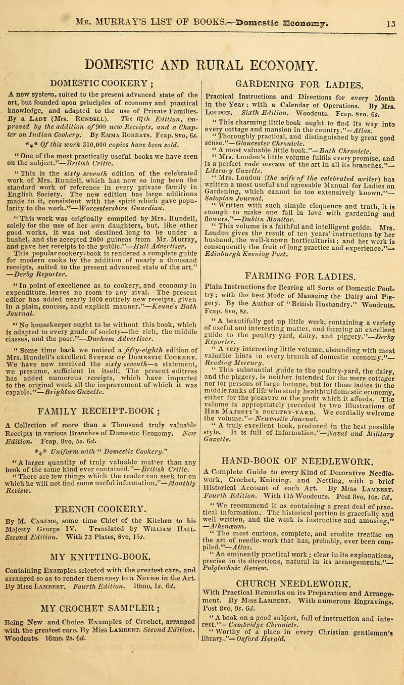 DOMESTIC AND RURAL ECONOMY. DOMESTIC COOKERY ; A new system, suited to the present advanced state of the art, but founded upoa principles of economy and practical knowledge, and adapted to the use of Private Families. By a Lady (Mrs. Rundell). The dllh Edition, im- proved by the addition of 900 neiv Receipts, and a Chap- ter on Indian Cookery. By Emma RobeitTs. Fcap.Svo, 6*. *»* Of this work 310,000 copies have been sold.  One of the most practically useful books we have seen on the subject.—British Critic. This is the sLrfy seventh edition of the celebrated work of Mrs. Rundell, which has now so long been the standard work of reference in every private family in English Society. The new edition has large additions made to it, consistent with the spirit which gave popu- larity to the work.—Worcestershire Guardian.  This work was originally compiled by Mrs. Rundell, solely for the use of her own daughters, but, like other good works, it was not destined long to be under a bushel, and she accepted 2000 guineas from Mr. Murray, and gave her receipts to the public.—Hull Advertiser. Tills popular cookeiy-book is rendered a complete guide for modern cooks by the addition of nearly a thousand receipts, suited to the present advanced state of the art. —Derby Reporter.  In point of excellence as to cookery, and economy in expenditure, leaves no room to any rival. The present editor has added nearly 1000 entirely new receipts, given in a plain, concise, and explicit manner.—Keane's Bath Journal. *' No housekeeper ought to be without this book, which is adapted to every grade of society—the rich, the middle classes, and the poor.—Durham Advertiser.  Some time back we noticed a fifty-eighth edition of Mrs. Rundell's excellent System of Domkstic Cookery. We have now received the sixty seventh—a statement, we presume, suffioient in itself. The present editress has added numerous receipts, which have imparted to the original work all the improvement of which it was capable.—Brighton Gazette. FAMILY RECEIPT-BOOK ; A Collection of more than a Thousand truly valuable Receipts in various Branches of Domestic Economy. Kcw Edition. Fcap. 8vo, 6^. Bd. *^* Uniform with  Domestic Cookery. A larger quantity of truly valuable mat'er than any book of the same kind ever conlamciS..—British Critic.  There are few things which the reader can seek for on which he will not find some useful information.—ilfo?jW/y Jtevieiv, FRENCH COOKERY. By M. CAttEME, some time Chief of the Kitchen to his Majesty George IV. Translated by William Hall. Second Edition. With 73 Plates, 8vo, 15s. MY KNITTING-BOOK. Containing Examples selected with the greatest care, and arranged so as to render them easy to a Novice in the Art. By Miss LA.MBERT, Fourth Edition. ICmo, 1*. 6d. MY CROCHET SAMPLER; Being New and Choice Examples of Crochet, arranged ■with the greatest care. By Miss Lambert. Second Edition. Woodcuts. 16mo. 2^. 6d. GARDENING FOR LADIES. Practical Instructions and Directions for every Month in the Year ; with a Calendar of Operations. By Mrs. Loudon. Sixth Edition. Woodcuts. Fcap. 8vo. 6^.  This charming little book ought to find its way into every cottage and mansion in the country.—^l/Zas. Thoroughly practical, and distinguished by great good sense.—Gloucester Chronicle.  A most valuable little book.—Bath Chronicle,  Mrs. Loudon's little volume fulfils every promise, and is a perfect vade mecuin of the art in all its branches.— Literary Gazette.  Mrs. Loudon (the wife of the celebrated writer) has written a most useful and agreeable Manual for Ladies on Gardening, which cannot be too extensively known. Salopian Journal.  Written with such simple eloquence and truth, it ia enough to make one fall in love with gardening and flowers.—Dublin Monitor.  This volume is a faithful and intelligent guide. Mrs. Loudon gives the result of ten years' instructions by her husband, the well-known horticulturist; and her work is consequently the fruit of long practice and experience.— Edinburgh Evening Post. FARMING FOR LADIES. Plain Instructions for Rearing all Sorts of Domestic Poul- try ; with the best Mode of Managing the Dairy and Pig- gery. By the Author of British Husbandry. Woodcut°s. Fcap. 8vo, 8s.  A beautifully got up little work, containing a variety of useful and interesting matter, and forming an excellent guide to the poultry-yard, dairy, and piggeiy.—Derby Reporter.  A very interesting little volume, abounding with most valuable hints in every branch of domestic economy. Readi'ig Mercury.  This substantial guide to the poultry-yard, the dairy, and the piggery, is neither intended for ihe mere cottager nor for persons of large fortune, but for those ladies in the middle ranks of life who study healthlul domestic economy, either for the pleasure or the profit which it affords. The volume is appropriately preceded by two illustrations of Her Majesty's poultrv-yard. We cordially welcome the volume.—Newcnslle Journal.  A truly excellent book, produced in the best possible style. It is full of information.—Naval and Miliiary Gazette. HAND-BOOK OF NEEDLEWORK. A Complete Guide to every Kind of Decorative Needle- work, Crochet, Knitting, and Netting, with a brief Historical Account of each Art. By Mrss Lambert. Fourth Edition. With 115 Woodcuts. Post 8vo, 10*. i'd.  We recommend it as containing a great deal of prac- tical information. The historical portion is gracefully and well written, and the work is instructive and amusing, —Athenceum.  The most curious, complete, and erudite treatise on the art of needle-work that has, probably, ever been com- piled.—Atlas.  An eminently practical work ; clear in its explanations, precise in its directions, natural in its arrangements. Polytechnic Review, CHURCH NEEDLEWORK. With Practical Remarks on its Preparation and Arrange- ment. By Miss Lambert. With numerous Engravings. Post 8vo, Os. 6d. A book on a good subject, full of instruction and inte- rest. — Cambridge Chronicle.  Worthy of a place in every Christian gentleman's library.—Oa/ord Herald,