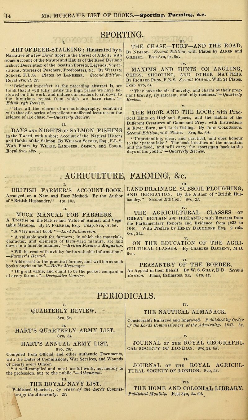 SPORTING. ' ART OF DEER-STALKING; Illustrated by a Narrative of a few Days' Sport in the Forest of AthoU; with rsome Account of the Nature and Habits of the Reed Der.and a short Description of the ScottishForests, Legends, Super- stitions, Stories of Poachers, Freebooters, &c. By William ScRoPE, F.L.S. Plates by Landseer. Second Edition. Koyal 8vo, 21. 2s.  Brief and imperfect as the preceding abstract is, we think that it will fully justify the high praise we have be- stowed on this work, and induce our readers to sit down to the luxurious repast from which we have risen.— Edinburgh Review.  Has all the charm of an autobiography, combined with tha' of a series of excellent unaffected lectures on the science of tr.e chase.—Quarterly Review. II. DAYS AND NIGHTS op SALMON FISHING in the Tweed, with a short Account of the Natural History and Habits of the Salmon. By William Scrope, Esq., F.L.S. With Plates by WiLKlE, Landseeb, Simson, and Cooke. Boyal 8yo, i2s. III. THE CHASE—TURF—AND THE ROAD. By NiMROD. Second Edition, with Plates by Alken and GiLBEBT. Post 8vo, 9*. 6d. IV. MAXIMS AND HINTS ON ANGLING, CHESS, SHOOTING, AND OTHER MATTERS. By Richard Penn,F.R.S. Second Edition.yViih 24 Plates. Fcap. 8vo, -5^.  They have the air of novelty, and charm by their preg- nant brevity, sly sarcasm, and oily laciness.—Quarterly Review. V. THE MOOR AND THE LOCH; with Prac- tical Hints on Highland Sports, and the Habits of the Different Creatures of Game and Prey; with Instructions in River, Burn, and Loch Fishing. By John Colquhoun. Second Edition, with Plates. 8vo, 9«. Gd. Unpretending, clear, and practical, and does honour to the ' parent lake.' The book breathes of the mountain and the flood, and will carry the sportsman back to the days of his youth.—Quarterly Review, AGRICULTURE, FARMING, &c. BRITISH FARMER'S ACCOUNT-BOOK. Arranged on a New and Easy Method. By the Author of British Husbandry. 4to, 10*. II. MUCK MANUAL FOR FARMERS. ~A Treatise on the Nature and Value of Animal and Vege- table Manures. By F. Falkner, Esq. Fcap. 8vo, 6*. 6d, A very useful book.—Lord Palmersion.  A valuable work for farmers ; in which the materials, character, and elements of farm-yard manure, are laid down in a forcible manner.—British Farmer's Magazine.  Will be read with avidity for its valuable information. —Farmer's Herald.  Addressed to the practical farmer, and written as such books ought to be.^—Bell's Messenger.  Of gi eat value, and ought to be the pocket-companion of every farmex.—Derbyshire Courier, LAND DRAINAGE, SUBSOIL PLOUGHING, AND IRRIGATION. By the Author of British Hus- bandry. Second Edition. 8vo, a«. IV. THE AGRICULTURAL CLASSES of GREAT BRITAIN and IRELAND; with Extracts from the Parliamentary Reports and Evidence, from 1833 to !840. With Preface by Henry Dkummond, Esq. 2 vols. 8vo, 2U. V. ON THE EDUCATION OF THE AGRI- CULTURAL CLASSES. By Chaklbs Daubeny, M.D. 8vo. VI. PEASANTRY OF THE BORDER. An Appeal in their Behalf. By W. S. Gilly.D.D. Second Edition. Plans, Estimates, &c. 8vo, 4s. PERIODICALS. QUARTERLY REVIEW. - 8vo, Gs, HART'S QUARTERLY ARMY LIST. 8vo, 5s. HART'S ANNUAL ARMY LIST. 8vo, 20^. Compiled from Official and other authentic Documents, with the Dates of Commissions, War Services, and Wounds of nearly every Officer.  A well-compiled and most useful work, not merely to the profession, but to the public.—.4/Aen<EM?n. III. THE ROYAL- NAVY LIST. Published Quarterly, by order of the Lords Commis- \ers of the Admiralty, 2s, \ ' THE NAUTICAL ALMANACK. Considerably Enlarged and Improved. Published by Order of tlie Lords Commissioners of the Admiralty. 1847. hs. JOURNAL OF THE ROYAL GEOGRAPHI- CAL SOCIETY OF LONDON. 8vo,3*. 6d. JOURNAL OF THE ROYAL AGRICUL- TURAL SOCIETY OF LONDON. 8vo, hs. THE HOME AND COLONIAL LIBRARY. Published Monthly. Post 8vo, 2s. 6d.