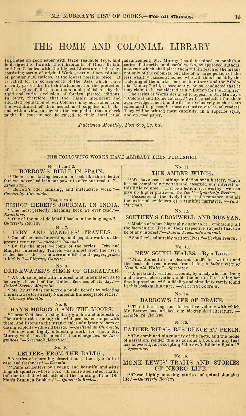THE HOME AND COLONIAL LIBKARY Is printed on good paper with large readable type, and is designed to furnish the inhabitants of Great Britain and her Colonies with tlie highest Literature of the day, consisting partly of original Worlds, partly of new editions of popular Publications, at the lowest possible price. It is called for in conseqiience of the Acts which have recently passed the British Parliament for the protection of the rights of British authors and publishers, hy the rigid Pnd entire exclusion of foreign pirated editions. In order, therefore, that the highly intelligent and educated population of our Colonies may not suffer from the withdrawal of their accustomed supplies of books, and with a view to obviate the complaint, that a check might in consequence be raised to their intellectual advancement, Mr. Murray has determined to publish a series of attractive and useful works, by approved authors, at a rate which shall place them within reach of the means not only of the colonists, but also of a large portion of the less wealthy classes at home, who will thus benefit by the widening of the market for our literature- and the Colo- nial Library  will, consequently, be so conducted that it may claim to be considered as a  Library for the Empire. The series of Works designed to appear in Mr. Murray's  Colonial and Home Library, will be selected for their acknowledged merit, and will be exclusively such as are calculated to please the most extensive circles of readers. They will be printed most carefully, in a superior style, and on good paper. Published 3fonthly, Post 8i'o,, 2s. 6d, THE FOLLOWING WORKS HAVE ALREADY BEEN PUBLISHED. Nos. 1 and 2. BORROWS BIBLE IN SPAIN. There is no taking leave of a book like this : better fare we never had it in our power to offer our readers.— AtheniFum.  Borrow's odd, amusing, and instructive work.— Cambridge Chronicle. Nos. 3 to 6. BISHOP HEBER'S JOURNAL IN INDIA. The most perfectly charming book we ever read.— Examiner.  One of the most delightful books in the language.— Quarterly Review. No. 7- ' IRBY AND MANGLES' TRAVELS. One of the most interesting and popular works of the present century.—Aberdeen Journal. By far the most welcome of the series. Irby and Mangles' interesting Travels was almost from the first a sealed book—those who were admitted to its pages, prized it highly. —Literary Gazette. No. 8. DRINKWATER'S SIEGE OF GIBRALTAR. A book so replete with interest and information as to be truly a legend of the United Services of its day.— United Seriiice Magazine. Mr. Murray has conferred a public benefit by selecting this narrative for an early Numberin his acceptable series. —Literary Gazette. No. 9. HAY'S MOROCCO AND THE MOORS.  These Sketches are singularly graphic and interesting. The Author rides among the wild people, encamps with them, and listens to the strange tales of mighty robbers or daring exploits withy/ildbeasts. —Cheltenham Chronicle. A new and highly interesting work, for which Mr. Murray would have been entitled to charge two or three guineas.—Greenock Advertiser. No. 10. LETTERS FROM THE BALTIC. A series of charming descriptions; the style full of ease and freshness.—Examiner. ' Familiar Letters' by a young and beautiful and witty English spinster, whose work will cause a sensation hardly inferior to that which attended the bursting of the ' Old Man's Biunnen Buhbles.' —Quarterly Review, No. 11. THE AMBER WITCH. We have read nothing in fiction or in history, which has so completely rivetted and absorbed our interest as this little volume. If it be a fiction, it is worthy—we can give no higher praise—ofDe Foe.—Quarterly Review.  Possesses all the lively interest of a romance, and all the external evidences of a truthful narrative.—ForA- shireman. No. 12. SOUTHEY'S CROMWELL AND BUNYAN.  Models of what biography ought to be ; embracing all the facts in the lives of their respective subjects that can be of any interest.—Dublin Freeman's Journal.  Southey's admirably written lives.—Yorkshireman. | No. 13. NEW SOUTH WALES. By a Lady.  Mrs. Meredith is a pleasant unaffected writer; and the book derives interest from being a lady's view of New South Wales.—Spectator. A pleasantly written account, by a lady who, to strong and shrewd observation, adds the merit of recording her first impressions with a fidelity and simplicity rarely found in this book-making age.—Newcastle Courant. No. 14. BARROW'S LIFE OF DRAKE.  The interesting and instructive volume with which Mr. Barrow has enriched our biographical literature.— Edinburgh Review. No. 15; FATHER RIPA'S RESIDENCE AT PEKIN. The combined singularity of the facts, and the mode of narration, render this as curious a book as any that has appeared, not excepting ' Borrow's Bible in Spain.'  —Spectator, No. 16. MONK LEWIS' TRAITS AND STORIES OF NEGRO LIFE. These highly amusing stories of actual Jamaica lUe,—Quarterly Review,