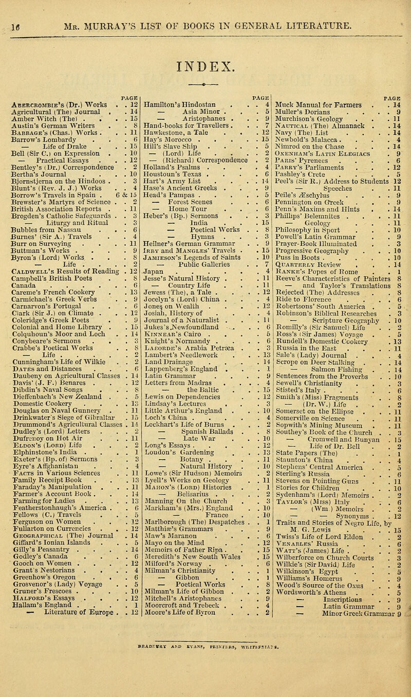 INDEX. PAGE PAGE Abercrombie's (Dr.) Works . 12 Hamilton's Hindostan . 4 Agricultural (The) Journal . . 14 — Asia Minor . . 5 Amber Witch (Thai . . 15 — Aristophanes . . 9 Austin's German Writers . 8 Hand-books for Travellers . . 7 Babbage's (Chas.) AVorks . . 11 Hawkestone, a Tale . 12 Barrow's Lombardy . 6 Hay's Morocco . . . . . 15 — Life of Dralje . 15 Hill's Slave Ship . 5 Bell (Sir C.l on Expression . . 10 — (Lord) Life . 2 — Practical Essays . 12 — (Richard) Correspondence . 2 Bentley's (Dr.) Correspondence . 2 Holland's Psalms . . 4 Bertha's Journal . 10 Houstoun's Texas . . 6 Bjornstjerna on the Hindoos . . 3 Hart's Army List . 14 Blunt's (Rev. J. J.) Works . 4 Hase's Ancient Greeks . . 9 Borrow's Travels in Spain . S &15 Head's Pampas . . . . . 5 Brewster's Martyrs of Science . . 2 — Forest Scenes . 6 British Association Reports . . 11 — Home Tour . 6 Brogden's Catholic Safeguards . . .3 Heber's (Bp.) Sermons . 3 — Liturgy and Kitual . 3 — India . 15 Bubbles from Nassau . 6 — Poetical Works . . 8 Burnes' (Sir A.) Travels . 4 — Hymns . 3 Burr on Surveying . 11 Heilner's German Gramm.^^ . 9 Buttraan's Works . . 9 Irby and Mangles' Travels . . 15 Byron's (Lord) Works . . 8 Jamieson's Legends of Saints . 10 — Life . 2 — Public Galleries . 7 Caldwell's Results of Readin; ; '. 12 Japan . 4 Campbell's British Poets . 8 Jesse's Natural History . . 11 Canada . 6 — Country Life . 11 Careme's French Cookery . 13 Jewess (The), a Tale . . 12 Carmichael's Greek Verbs . 9 Jocelyn's (Lord) China . . 4 Carnarvon's Portugal . (5 Jone? on Wealth . 12 Clark (Sir J.) on Climate . . 12 Josiah, History of . 4 Coleridge's Greek Poets . 9 Journal of a Naturalist . . 11 Colonial and Home Library . . 15 Jukes's JS'ewfoundland -... . 6 Colquhoun's Moor and Loch . U Kinnear's Cairo . . 5 Conybeare's Sermons . 3 Knight's Normandy . . 6 Crabbe's Poetical Works . S Laborde's Arabia Petreea . . 3 — Life . . 2 Lambert's Needlework . 13 Cunningham's Life of WUkie . 2 Land Drainage . 14 Dates and Distances . 6 Lappenberg's England . . 1 Daubeny on Agricultural Classe S . 14 Latin Grammar . 9 Davis' (J. F.) Benares . . 12 Letters from Sladras . 4 Dibdin's Naval Songs . 8 — the Baltic . 15 Dieffenbach's New Zealand . . 6 Lewis on Dependencies . 12 Domestic Cookery . 13 Lindsay's Lectures . 3 Douglas on Naval Gunnery . . 11 Little Arthur's England . 10 Drinkwater's Siege of Gibraltar . 15 Loch's China .... . 4 Drummond's Agricultural Class ss . 14 Loclchart's Life of Burns . . 2 Dudley's (Lord) Letters . 2 — Spanish Ballads . . 8 Dufrsiioy on Hot Air . . 11 — Late War . 10 Eldon's (Lord) Life 2 Long's Essays .... . 12 Elphinstone's India . . '. 1 Loudon's Gardening . 13 Exeter's (Bp. of) Sermons . 3 — Botany . . 11 Eyre's Affghanistan . 4 — Natural History . 10 Facts in Various Sciences . . 11 Lowe's (Sir Hudson) Memoirs . 2 Tamily Receipt Book . 13 Lyell's Works on Geology . 11 Faraday's Manipulation . . 11 Mahon's (Lord) Histories . 1 Farmer's Account Book . . 14 — Belisarius ■ . 2 Farming for Ladies . 13 Manning On the Church . 3 Featherstonhaugh's America . . C Markham's (Mrs.) England . 10 Fellows (C.) Travels . 5 — France . 10 Ferguson on Women . 12 Marlborough (The) Despatches . . 1 FuUarton on Currencies . 12 MatthiEe's Grammars . 9 Geographical (The) Journal . 14 Maw's Maranon . 6 Giffard's Ionian Islands . . 5 Mayo on the Mind . 12 Gilly's Peasantry . . 14 Memoirs of Father Ripa . . 15 Godley's Canada . 6 Meredith's New South Wales . 15 Gooch on Women . . 12 Milford's Norway . . 6 Grants Nestorians . 4 Milman's Christianity . 1 Greenhow's Oregon . 6 — Gibbon . 1 Grosvenor's (Lady) Voyage , 5 — Poetical Works . 8 Gruner's Frescoes . . 10 Milman's Life of Gibbon . . 2 Halford's Essays . . 12 Mitchell's Aristophanes . 9 Hallam's England . . 1 Moorcroft and Trebeck . . 4 — Literature of Europe . 12 Moore's Life of Byron . 2 page Muck Manual for Farmers . 14 Muller's Dorians . . 9 Murchison's Geology . 11 Nautical (The) Almanack . . 14 Navy (The) List . . 14 Newbold's Jlalacca. . 4 Nimrod on the Chase . 14 Oxenham's Latin Elegiacs . 9 Paris Pyrenees . 6 Parry's Parliaments . 12 Pashley's Crete . 5 Peel's (Sir R.) Address to Students 12 — Speeches . H Peile's .iSTschylus . . 9 Pennington on Gteek . 9 Penn's Maxims and Hints . 14 PhUlips' Belemnites . . . 11 — Geology . 11 Philosophy in Sport . 10 Powell's Latin Grammar . 9 Prayer-Book Illuminated . 3 Progressive Geography . . 10 Puss in Boots .... . 10 Quarterly Review . 14 Ranke's Popes of Rome Reeve's Characteristics of Painters — and Taylor's Translations Rejected (The) Addresses Ride to Florence Robertsons' South America . Robinson's Biblical Researches — Scripture Geography Romilly's (Sir Samuel) Life Ross's (Sir James) Voy.ige Rundell's Domestic Cookery Russia in the East Sale's (Lady) Journal . Scrope on Deer Stalking . — Salmon Fishing Sentences from the Proverbs SeweU's Christianity Stisted's Italy . . . , Smith's (Miss) Fragments — (Dr. W.) Life . Somerset on the Ellipse Somerville on Science Sopwith's Mining Museum Southey's Book of the Church — Ci-omwell and Bunyan '— Life of Dr. Bell '. State Papers (The) Staunton's China Stephens' Central America Sterling's Russia Stevens on Pointing Guns Stories for Cliildren . Sydenham's (Lord) Slemoirs Taylor's (Miss) Italy — (Wm.) Memoirs -;— — Synonyms . Traits and Stories of Negro Life, M. G. Lewis Twiss's Life of Lord Eldon Venables' Russia Watt's (.James) Life . Wilberforce on Church Courts Wilkie's (Sir David) Life Wilkinson's Egypt Williams's Homerus Wood's Source of the Oxus Wordsworth's Athens — Inscriptions — Latin Grammar by — Minor Greek Grammar 9 BRADHVRr A^ WlilTl'fSlAPS
