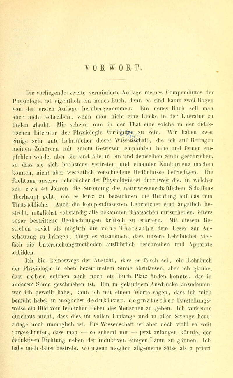 VORWORT. Die vorliogciulc zwcilo voniiiiidcrlL' Aul'lagc meines Compendiuins der PJiysiologie ist eigentlich ein neues Buch, denn es sind kaum zwei Rogen von der ersten AuClage henihergenommen. Ein neues Buch soll man aber nicht schreiben, wenn man nicht eine Lücke in der Literatur zu finden glaubt. Mir scheint n\m in der That eine solche in der didak- tischen Literatur der Physiologie Vorh'ttUfiPs zu sein. Wir haben zwar einige sehr gute Lehrbücher dieser Wisseiiseliaft, die ich auf Befragen meinen Zuhörern mit gutem Gewissen empfohlen habe und ferner em- pfehlen werde, aber sie sind alle in ein und demsell)en Sinne geschrieben, so dass sie sich höchstens vertreten und einander Konkurrenz machen können, nicht aber wesentlich verschiedene Bedürfnisse befriedigen. Die ^lichtung unserer Lehrbücher der Physiologie ist durchweg die, in w elcher seit etwa 40 Jahren die Strömung des naturwissenschaftlichen Schaffens überhaupt geht, um es kurz zu bezeichnen die Richtung auf das rein Thatsäcliliche. Auch die kompendiösesten Lelu'bücher sind ängstlich be- strebt, möglichst vollständig alle bekannten Thatsachen mitzutheilen, öftei's sogar bestrittene Beobachtungen kritisch zu erörtern. Mit diesem Be- streben soviel als möglich die rohe Thatsache dem Leser zur An- schauung zu bringen, hängt es zusammen, dass unsere Lehrbücher viel- fach die Untersuchungsmethoden ausführlich beschreiben und Apparate abbilden. Ich bin keineswegs der Ansicht, dass es falsch sei, ein Lehrbuch der Physiologie in eben bezeichnetem Sinne abzufassen, aber ich glaube, dass neben solchen auch noch ein Buch Platz finden könnte, das in anderem Sinne geschrieben ist. Um in geläufigem Ausdrucke anzudeuten, was ich gewollt habe, kann ich mit einem Worte sagen, dass ich mich bemüht habe, in möglichst dedujvtiver, dogmatischer Darstellungs- weise ein Bild vom leiblichen Leben des Menschen zu geben. Ich verkenne durchaus nicht, dass dies im vollen Umfange und in aller Strenge heut- zutage noch unmöglich ist. Die Wissenschaft ist aber doch wohl so weit vorgeschritten, dass man — so scheint mir — jetzt anfangen könnte, der deduktiven Richtung neben der induktiven einigen Raum zu gönnen. Ich habe mich daher bestrebt, wo irgend möglich allgemeine Sätze als a priori