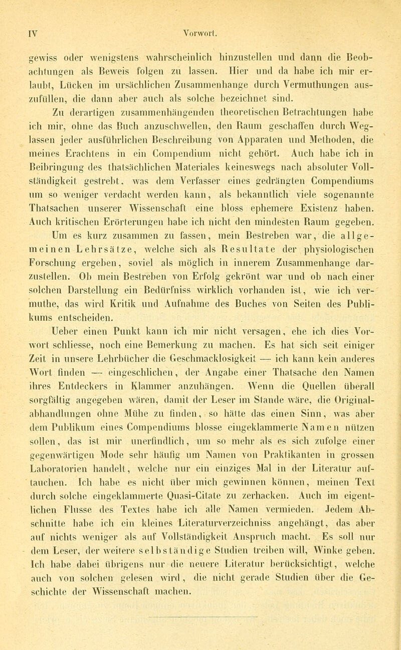 gewiss oder wenigstens wahrscheinlich hinzustellen und dann die Beob- achtungen als Beweis folgen zu lassen. Hier und da habe ich mir er- laubt, Lücken im ursächlichen Zusammenhange durch Vermuthungen aus- zufüllen, die dann aber auch als solche bezeichnet sind. Zu derartigen zusammenhängenden theoretischen Betrachtungen habe ich mir, ohne das Buch anzusclnvellen, den Raum geschaffen durch Weg- lassen jeder ausführlichen Beschreibung von Apparaten und Methoden, die meines Erachtens in ein Compendium nicht gehört. Auch habe ich in Beibringung des thatsächlichen Materiales keineswegs nach absoluter Voll- ständigkeit gestrebt, was dem Verfasser eines gedrängten Compendiums um so weniger verdacht werden kann, als bekanntlich viele sogenannte Thatsachen unserer Wissenschaft eine bloss ephemere Existenz haben. Auch kritischen Erörterungen habe ich nicht den mindesten Raum gegeben. Um es kurz zusammen zu fassen, mein Bestreben war, die allge- meinen Lehrsätze, welche sich als Resultate der physiologischen Forschung ergeben, soviel als möghch in innerem Zusammenhange dar- zustellen. Ob mein Bestreben von Erfolg gekrönt war und ob nach einer solchen Darstellung ein Bedürfniss wirklich vorhanden ist, wie ich ver- muthe, das wird Kritik und Aufnahme des Buches von Seiten des Publi- kums entscheiden. Ueber einen Punkt kann ich mir nicht versagen, ehe ich dies Vor- wort schliesse, noch eine Bemerkung zu machen. Es hat sich seit einiger Zeit in unsere Lehrbücher die Geschmacklosigkeit — ich kann kein anderes Wort finden — eingeschlichen, der Angabe einer Thatsache den Namen ihres Entdeckers in Klammer anzuhängen. Wenn die Quellen überall sorgfältig angegeben wären, damit der Leser im Stande wäre, die Original- abhandlungen ohne Mühe zu finden, so hätte das einen Sinn, was aber dem Pubhkum eines Compendiums blosse eingeklammerte Namen nützen sollen, das ist mir unerfindlich, um so mehr als es sich zufolge einer gegenwärtigen Mode sehr häufig um Namen von Praktikanten in grossen Laboratorien handelt, welche nur ein einziges Mal in der Literatur auf- tauchen. Ich habe es nicht über mich gewinnen können, meinen Text durch solche eingeklammerte Quasi-Citate zu zerhacken. Auch im eigent- lichen Flusse des Textes habe ich alle Namen vermieden. Jedem Ab- schnitte habe ich ein kleines Literaturverzeichniss angehängt, das aber auf nichts Aveniger als auf Vollständigkeit Anspruch macht. Es soll nur dem Leser, der Aveitere selbständige Studien treiben will, Winke geben. Ich habe dabei übrigens nur die neuere Literatur berücksichtigt, welche auch von solchen gelesen wird, die nicht gerade Studien über die Ge- schichte der Wissenschaft machen.