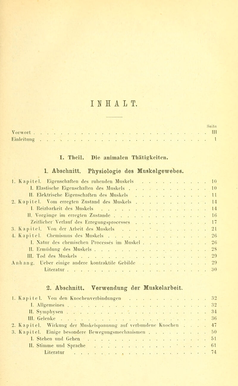 Vorwort . lünloitniiK I J[ H A L T. I. Theil. Die animiileu ThSitigkeiten. 1. Abschnitt. Physiologie des Muskelgewebes. 1. Kapitel. Eigcnscliaflcti des iiilienden Muskels 10 I. Elastische Eigenschaften des lAIuskels 10 II. Elektrische Eigenschaften des Muskels 11 2. Kapitel. Vom erregten Zustand des Muskels 14 I. Reizbarkeit des .Muskels 14 II. Vorgange im erregten Zustande 16 Zeitlicher'Verlauf des Erregungsprocesses .... 17 3. Kapitel. Von der Arbeit des Muskels . . . . • 21 4. Kapitel. Chemismus des Muskels 26 1. >Jatur des chemischen Processes im .\luskel 26 II. Ermüdung des Muskels 2S III. Tod des Muskels 29 Anhang. Ueber einige andere kontraktile Gebilde 29 Literatur '60 2. Abschnitt. Verwendung der Muskelarbeit. 1. Kapitel. Von den Knochenverbindungen 32 I. Allgemeines 32 II. Symphysen 34 III. Gelenke 36 2. Kapitel. Wirkung der Muskelspannung auf verbundene Knochen .... 47 3. Kapitel. Einige besondere Bewegungsmechanismen 50 I. Stehen und Gehen 51 II. Stimme und Sprache ■ .... 61 Literatur 74