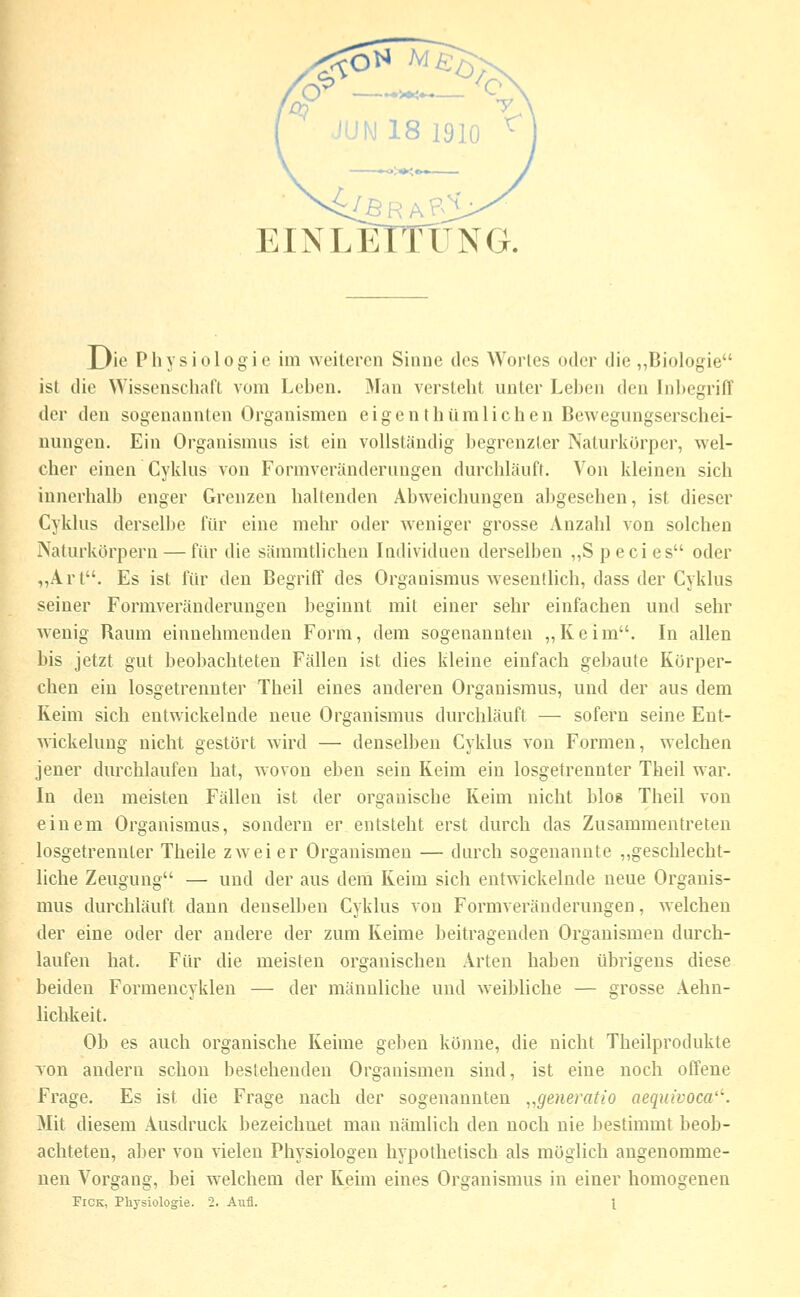 EIN Die Physiologie im weiteren Sinne des Wortes oder die „Biologie ist die Wissenschaft vom Lehen. Man versteht unter Lehen den Inhegriff der den sogenannten Organismen eigenthümlichen Bewegungserschei- nungen. Ein Organismus ist ein vollständig hegrenzler Naturkörper, Avel- cher einen Cyklus von Formveränderungen durchläuft. Von kleinen sich inncrhalh enger Grenzen haltenden Abweichungen abgesehen, ist dieser Cyklus derselbe für eine mehr oder weniger grosse Anzahl von solchen Naturkörpern — für die sämmtlichen Individuen derselben „S p eci es oder ,,Art. Es ist für den Begriff des Organismus wesentlich, dass der Cyklus seiner Formveränderungen beginnt mit einer sehr einfachen und sehr wenig Raum einnehmenden Form, dem sogenannten „Keim. In allen bis jetzt gut beobachteten Fällen ist dies kleine einfach gebaute Körper- chen ein losgetrennter Theil eines anderen Organismus, und der aus dem Keim sich entwickelnde neue Organismus durchläuft — sofern seine Ent- wickelung nicht gestört wird — denselben Cyklus von Formen, welchen jener durchlaufen hat, wovon eben sein Keim ein losgetrennter Theil war. In den meisten Fällen ist der organische Keim nicht blos Theil von einem Organismus, sondern er entsteht erst durch das Zusammentreten losgetrennter Theile zweier Organismen — durch sogenannte ,,geschlecht- liche Zeugung — und der aus dem Keim sich entwickelnde neue Organis- mus durchläuft dann denselben Cyklus von Formveränderungen, welchen der eine oder der andere der zum Keime beitragenden Organismen durch- laufen hat. Für die meisten organischen Arten haben übrigens diese beiden Formencyklen — der männliche und weibliche — grosse Aehn- lichkeit. Ob es auch organische Keime geben könne, die nicht Theilprodukte von andern schon bestehenden Organismen sind, ist eine noch offene Frage. Es ist die Frage nach der sogenannten ,,generatio aequivoca'. Mit diesem Ausdruck bezeichnet man nämlich den noch nie bestimmt beob- achteten, a])er von vielen Physiologen hypothetisch als möglich angenomme- nen Vorgang, bei w^elchem der Keim eines Organismus in einer homogenen Pick, Plij-siologie. 2. Aufl. l