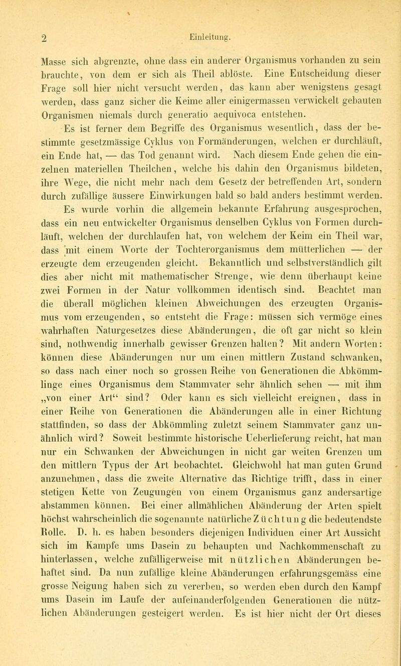 Masse sich abgrenzte, ohne dass ein anderer Organismus vorhanden zu sein brauchte, von dem er sich als Theil ablöste. Eine Entscheidung dieser Frage soll hier nicht versucht Averden, das kann aber wenigstens gesagt werden, dass ganz sicher die Keime aller einigermassen verwickelt gebauten Organismen niemals durch generatio aequivoca entstehen. Es ist ferner dem Begriffe des Organismus wesentHch, dass der be- stimmte gesetzmässige Cyklus von Formänderungen, Avelchen er durchläuft, ein Ende hat, — das Tod genannt wird. Nach diesem Ende gehen die ein- zelnen materiellen Theilchen, welche bis dahin den Organismus bildeten, ihre Wege, die nicht mehr nach dem Gesetz der betreffenden Art, sondern durch zufällige äussere Einwirkungen bald so bald anders bestimmt werden. Es wurde vorhin die allgemein bekannte Erfahrung ausgesprochen, dass ein neu entwickelter Organismus denselben Cyklus von Formen durch- läuft, welchen der durchlaufen hat, von welchem der Keim ein Theil war, dass mit einem Worte der Tochterorganismus dem mütterhchen — der erzeugte dem erzeugenden gleicht. Bekanntlich und selbstverständlich gilt dies aber nicht mit mathematischer Strenge, wie denn überhaupt keine zwei Formen in der Natur vollkommen identisch sind. Beachtet man die überall möglichen kleinen Abweichungen des erzeugten Organis- mus vom erzeugenden, so entsteht die Frage: müssen sich vermöge eines wahrhaften Naturgesetzes diese Abänderungen, die oft gar nicht so klein sind, nothwendig innerhalb gewisser Grenzen hallen ? Mit andern Worten: können diese Abänderungen nur um einen mittlem Zustand schwanken, so dass nach einer noch so grossen Reihe von Generationen die Abkömm- linge eines Organismus dem Stammvater sehr ähnlich sehen — mit ihm „von einer Art sind? Oder kann es sich vielleicht ereignen, dass in einer Reihe von Generationen die Abänderungen alle in einer Richtung stattfinden, so dass der Abkömmling zuletzt seinem Stammvater ganz un- ähnlich wird? Soweit bestimmte historische Ueberheferung reicht, hat man nur ein Schwanken der Abweichungen in nicht gar weiten Grenzen um den mittlem Typus der Art beobachtet. Gleichwohl hat man guten Grund anzunelunen, dass die zweite Alternative das Richtige trifft, dass in einer stetigen Kette von Zeugungen von einem Organismus ganz andersartige abstammen können. Bei einer allmählichen Abänderung der Arten spielt höchst wahrscheinlich die sogenannte natürliche Züchtung die bedeutendste Rolle. D. h. es haben besonders diejenigen Individuen einer Art Aussicht sich im Kampfe ums Dasein zu behaupten und Nachkommenschaft zu hinterlassen, welche zufälhgerweise mit nützlichen Abänderungen be- haftet sind. Da nun zufällige kleine Abänderungen erfahrungsgemäss eine grosse Neigung haben sich zu vererben, so werden eben durch den Kampf ums Dasein im Laufe der aufeinanderfolgenden Generationen die nütz- lichen Abänderungen gesteigert werden. Es ist hier nicht der Ort dieses