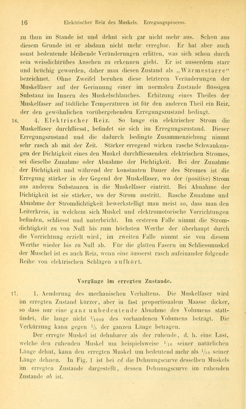 ZU thiin im Stande ist und dehnt sich gar nicht mehr aus. Schon aus diesem Grunde ist,er alsdann nicht mehr erregbar. Er hat aber auch sonst bedeutende bleibende Veränderungen erlitten, was sich schon durch sein weisslichtrübes Ansehen zu erkennen giebt. Er ist ausserdem starr und brüchig geworden, daher man diesen Zustand als „Wärmestarre bezeichnet. Ohne Zweifel beruhen diese letzteren Veränderungen der Muskelfaser auf der Gerinnung einer im normalen Zustande flüssigen Substanz im Innern des Muskelschlauches. Erhitzung eines Theiles der Muskelfaser auf tödtliche Temperaturen ist für den anderen Theil ein Reiz, der den gewöhnlichen vorübergehenden Erregungszustand bedingt. 16. 4. Elektrischer Reiz. So lange ein elektrischer Strom die Muskelfaser durchfliesst, befindet sie sich im Erregungszustand. Dieser Erregungszustand und die dadurch bedingte Zusammenziehimg nimmt sehr rasch ab mit der Zeit. Stärker erregend wirken rasche Schwankun- gen der Dichtigkeit eines den Muskel durchfliessenden elektrischen Stromes, sei dieselbe Zunahme oder Abnahme der Dichtigkeit. Rei der Zunahme der Dichtigkeit und während der konstanten Dauer des Stromes ist die Erregung stärker in der Gegend der Muskelfaser, avo der (positive) Strom aus anderen Substanzen in die Muskelfaser eintritt. Rei Abnahme der Dichtigkeit ist sie stärker, avo der Strom austritt. Rasche Zunahme und Abnahme der Stromdichtigkeit bewerkstelligt man meist so, dass man den Leiterkreis, in Avelchem sich Muskel und elektromotorische Vorrichtungen befinden, schliesst und unterbricht. Im ersteren Falle nimmt die Strom- dichtigkeit zu von Null bis zum höchsten Werthe der überhaupt durch die Vorrichtung erzielt wird, im zweiten Falle nimmt sie von diesem Werthe Avieder bis zu Null ab. Für die glatten Fasern im Schliessmuskel der Muschel ist es auch Reiz, Avenn eine äusserst rasch aufeinander folgende Reihe von elektrischen Schlägen aufhört. Torgänge im erregten Zustande. 17. 1. Aenderung des mechanischen Verhaltens. Die Muskelfaser AAird im erregten Zustand kürzer, aber in fast proportionalem Maasse dicker, so dass nur eine ganz unbedeutende Abnahme des Volumens statt- findet, die lange nicht Viooo des vorhandenen Volumens beträgt. Die Verkürzung kann gegen s/s der ganzen Länge betragen. Der erregte Muskel ist dehnbarer als der ruhende, d. h. eine Last, Avelche den ruhenden Muskel um beispielsAveise i to seiner natürhchen Länge dehnt, kann den erregten Muskel um bedeutend mehr als ^lo seiner Länge dehnen. In Fig. 1 ist bei cd die Dehnungscurve desselben Muskels im erregten Zustande dargestellt, dessen Dehnungscurve im ruhenden Zustande ab ist.