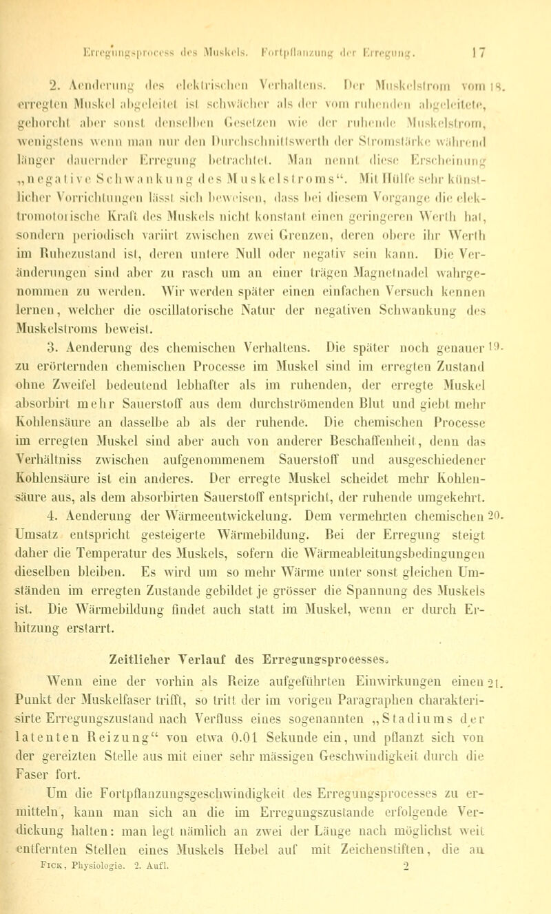 2. AcMuloniii!; (los cli'klrisclKMi VcrhaUons. Der Miiskcisiroin vom is. iiro},M('n iMiiskcl .ilif^i-lcitcl isl scliwiiclicr als der vom nilifiidcii .ih^'cIr'iUMc, {^cliorchl alter soiisl (Iciiscllicii Cicsclzt'ii wie der niliriidc Miiskclslrom, wenif^stcns wenn man nur den Durcliscliiiillswcrlh d<'r Slromslärkc uülirciid l.'ingor daucrndci l''i'i('^iin^f liciraclilcl. Man iicnnl dicsr Erschcimin;,' „negal ivo Scliwa n k u w^ des M iiskcisl roms. Mil Hülfe sehr kilnsl- licliei' Vorriclihini^en liissl sicli lieweisen, dass hei diesem Vori^ange die elek- tromoloi ische Krall des Muskels nichl konslanl einen yerin^^eren Wcrtli hal, sondern periodisch variirl zwischen zwei Grenzen, deren ohere ihr Werlh im Rulnv.nsland isl, deren unlore Null oder nogaliv sein kann. Die Ver- änderungen sind aher zu rasch um an einer trägen Magnetnadel wahrge- nommen zu werden. Wir werden später einen einfachen Versuch kennen lernen, welcher die oscillatorische Natur der negativen Schwankung des Muskelstroms heweist. 3. Aenderung des chemischen Verhaltens. Die später noch genauer l*^- zu erörternden chemischen Processe im Muskel sind im erregten Zustand ohne Zw^eifel bedeutend lebhafter als im ruhenden, der erregte Muskel absorbirt mehr Sauerstoff aus dem durchströmenden Blut und giebt mehr Kohlensäure an dasselbe ab als der ruhende. Die chemischen Processe im erregten Muskel sind aber auch von anderer Beschaffenheit, denn das Verhältniss zwischen aufgenommenem Sauerstoff und ausgeschiedener Kohlensäure ist ein anderes. Der erregte Muskel scheidet mehr Kohlen- säure aus, als dem aJ)sorbirten Sauerstoff entspricht, der ruhende umgekehrt. 4. Aenderung der Wärmeentwickelung. Dem vermehrten chemischen 20. Umsatz entspricht gesteigerte Wärmebildung. Bei der Erregung steigt daher die Temperatur des Muskels, sofern die Wärmeableitungsbedingungen dieselben bleiben. Es wird um so mehr Wärme unter sonst gleichen Um- ständen im erregten Zustande gebildet je grösser die Spannung des Muskels ist. Die Wärmebildung findet auch statt im Muskel, wenn er durch Er- hitzung erstarrt. Zeitliclier Verlauf des Erreg-img-sprocesseso Wenn eine der vorhin als Reize aufgeführten Einwirkungen einengt. Punkt der Muskelfaser trifft, so tritt der im vorigen Paragraphen charakteri- sirte Erregungszustand nach Verfluss eines sogenannten „Stadiums der latenten Reizung von etwa O.Ol Sekunde ein, und pflanzt sich von der gereizten Stelle aus mit einer sehr massigen Geschwindigkeit durch die Faser fort. Um die Fortpflanzungsgeschwindigkeit des Erregungsprocesses zu er- mitteln, kann man sich an die im Erregungszustände erfolgende Ver- dickung halten: man legt nämlich an zwei der Länge nach möglichst weit entfernten Stellen eines Muskels Hebel auf mit Zeichenstiften, die aa FiCK, Physiologie. 2. Aufl. 2