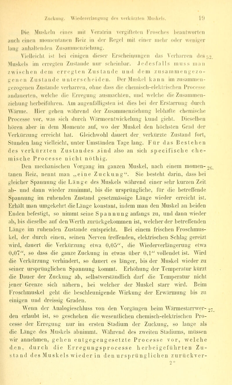 '/.iicIuiiil;. \Ni('(l('iiMl;iriniiiij; des VfiKiiizIni .Muskels. 1!) hie Mlislvclii riiics iiiil \Vi;iliiii \(i';..;iri('liMi IVoscIics liciiilworlni iUU'li einen uKMiK'iiliinen Kei/. in der Ke^^cl iiiil einer mein' (nler weniger liin;^ anli.iltenden Zusannnen/.ielninj;. N'ielleit'lil ist hei einii^en dieser Krsciu'innn^cn d;is Wrli.nieii des-,2. Muskels im eri'ei^ien Znsliuide nin' sclieinliar. .1 ed es l'.i i I s miiss m:Mi /wischen dem erregten Zuslaudc und dem zusaninie n ;^czo- <;onen Zustande unlersclieiden. Der Muskel kann im zusannmen- j^ezogenen Zustande verharren, (dme dass die chemisch-elektrischen Processe andanerlen, wek'he die Errei;uni; ausmachlen, und weUlic die Znsannnen- ziehung herhoifiilu'cn. Am augcnt'alüyslen isL dies bei der Erstarrung durch Wärme. Hier gehen während der Zusammenziehung lebhafte chemische Processe vor, was sich (huTJi Wärmcenlwickelung kund gicbl. Dieselben hören aber in dem Momente aui, wo der Muskel den höchsten Grad der Verkürzung erreicht hat. Gleichwohl dauert der verkürzte Zustand fort, Stunden lang vielleicht, unter Umständen Tage lang. Für das Bestehen des verkürzten Zustandes sind also an sich specifische che- mische Processe nicht nüthig. Den mechanischen Vorgang im ganzen Muskel, nach einem momen- o^. tanen Reiz, nennt man ,,eine Zuckung. Sie besteht darin, dass bei gleicher Spannung die Länge des Muskels Avährend einer sehr kurzen Zeit ab- und dann wieder zunimmt, bis die ursprüngliche, für die betreffende Spannung im ruhenden Zustand gesetzmässige Länge wieder erreicht ist. Erhält man umgekehrt die Länge konstant, indem man den Muskel an beiden Enden befestigt, so nimmt seine Spannung anfangs zu, und dann wieder ab, bis dieselbe auf denWerth zurückgekommen ist, welcher der betreffenden Länge im ruhenden Zustande entspricht. Bei einem frischen Froschmus- kel, der durch einen, seinen Nerven treffenden, elektrischen Schlag gereizt wird, dauert die Verkürzung etwa 0,05, die Wiederverlängeruug etwa 0,07, so dass die ganze Zuckung in etwas über 0,1 vollendet ist. Wird die Verkürzung verhindert, so dauert es länger, bis der Muskel wieder zu seiner ursprünglichen Spannung kommt. Erhöhung der Temperatur kürzt die Dauer der Zuckung ab, selbstverständlich darf die Temperatur nicht jener Grenze sich nähern, bei Avelcher der JMuskel starr wird. Beim Froschmuskel geht die beschleunigende Wirkung der Erwärmung bis zu einigen und dreissig Graden. Wenn der Analogieschluss von den Vorgängen beim Wärmestarrwer- o-, den erlaubt ist, so geschehen die wesentlichen chemisch-elektrischen Pro- cesse der Erregung nur im ersten Stadium der Zuckung, so lange als die Länge des Muskels abnimmt. Während des zw-eiten Stadiums, müssen wir annehmen, gehen entgegengesetzte Processe vor, welche den, durch die Erregungsprocesse herbeigeführten Zu- stand des Muskels wieder in den ursprünglichen zurückver-