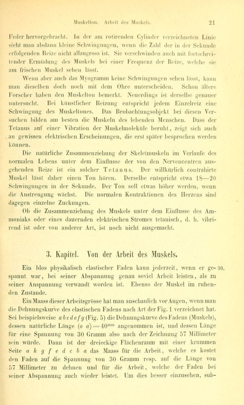 VviU'V lu'ivori^chr.iclil. In *Ut nin idliiciidcii dylindci' vcrzciclmcli^ii Liiii«; siclil man alsdann kleine Seliwinf^unj^cn, wenn die Zahl der in der Seknnd«' erlblj^enden Heize nicht, alizn^ross isl. Sic vcjrschvvinden ancli niil lorlsc Inci- lender Erniiidnn^^ des iMnskels hei einer Frecpienz (\i-i- l{eize, welche sie am Irischen Mnskel sehen liissl. Wenn alter aneh das Myogramm keine Schwingungen sehen lässt, kann man dieselheu doch noch mi( dem Ohi'c unlerscheiden. S('lion allere, iMirschei- Iiaheu den Muskellon hemerkl. Neuerdings isl derselbe genau(;r untersuchl. Bei künstlicher Reizung entspricht jedem Einzelreiz eine Schwingung des Muskellones. Das Beoltachlungsohjekt hei diesen Ver- suchen bilden am hesten die iMuskeln des lebenden Menschen. Dass der Tetanus auf einer Vibration der 3Iuskelmoleküle beruht, zeigt sich auch an gewissen elektrischen Erscheinungen, die erst später besprochen werden können. Die natürliche Zusammenziehung der Skcletmuskeln im Verlaufe des normalen Lehens unter dem Einflüsse der von den Nerveucentren aus- gehenden Reize ist ein solcher Tetanus. Der willkürlich contrahirte Muskel lässt daher einen Ton hören. Derselbe entspricht etwa 18—20 Schwingungen in der Sekunde. Der Ton soll etwas höher werden, wenn die Anstrengung wächst. Die normalen Kontraktionen des Herzens sind dagegen einzelne Zuckungen. Ob die Zusammenziehung des Muskels unter dem Einflüsse des Am- moniaks oder eines dauernden elektrischen Stromes tetanisch, d. h. vibri- rend ist oder von anderer Art, ist noch nicht ausgemacht. 3. Kapitel. Von der Arbeit des Muskels, Ein blos physikahsch elastischer Faden kann jederzeit, w^enn er ge-30. spannt war, bei seiner Abspannung genau soviel Arbeit leisten, als zu seiner Anspannung verwandt worden ist. Ebenso der Muskel im ruhen- den Zustande. Ein Maass dieser Arbeitsgrösse hat man anschaulich vor Augen, wenn man die Dehnungskurve des elastischen Fadens nach Art der Fig. 1 verzeichnet hat. Sei beispielsweise abcdefg{¥ig. 5) die Dehuungskurve des Fadens (Muskels), dessen natürliche Länge (o a) = 40°*™ angenommen ist, und dessen Länge für eine Spannung von 30 Gramm also nach der Zeichnung 57 Millimeter sein würde. Dann ist der dreieckige Flächenraum mit einer krummen Seite a h g f e d c b a das Maass für die Arbeit, w^elche es kostet den Faden auf die Spannung von 30 Gramm resp. auf die Länge von 57 Millimeter zu dehnen und für die Arbeit, welche der Faden bei seiner Abspannung auch wieder leistet. Um dies besser einzusehen, sub-