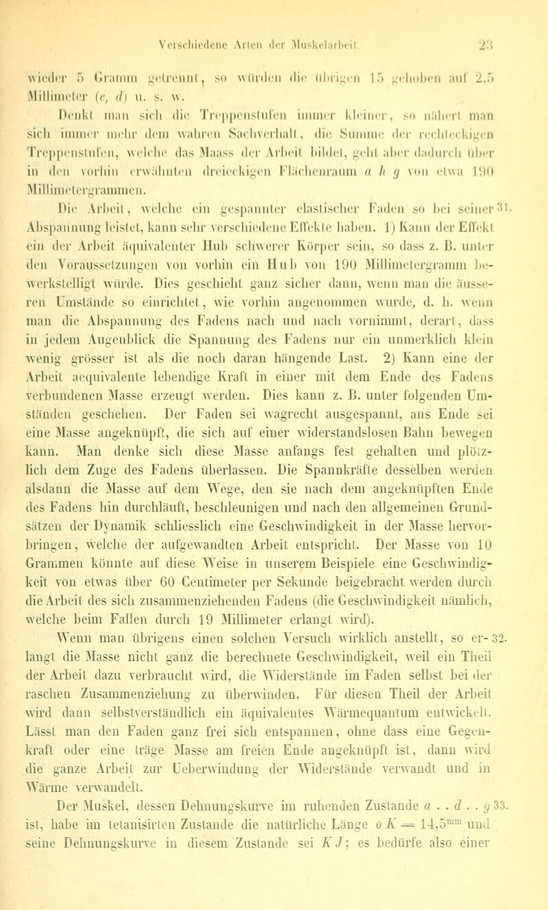 Vor9cliie(l<'iic Ailcn der AliisIvcLulicii 2'{ wieder > (ir;imiii i^eliciiiil , so uiinleii <lie iil)riL;i'ii 1) -i'lioheii .iiil 2,.) iMilliiiieter (r, ih ii. s. w. I>eiil<l iii;iu sicli die 'J'reppenshH'eii iiiinier kleiner, sn iiiilierl ni;in sieh iiniuer mehr dem wahren Saciiveriiidl, die Summe der ri'( lileekii.'en Treppeiislid'eii, weiche das ^laass der Ari>eil hildel, ^ehl aher d;i(hneii idirr in den vorhin erwähnten (h'eieekiijcii l''l;ieiM,'m'amii a. h 7 von e'lwa 11)0 ÄliUinietoriirannuen. Die Arheil, welche ein gespannter elastischer Faden so hei seiner 31. xVhspannung leistet, kann sehr verschiedene Ellektc hahen. 1) Kann der Eflekl ein der Arl)eit äquivalenter Huh schwerer Körper sein, so dass z. ß. unter den Vorausselzunijen von vorhin ein Huh von 190 Millimelergramm he- vverkstelligt würde. Dies geschieht ganz sicher dann, wenn man die äusse- ren Umstände so einrichtet, wie vorhin angenommen wurde, d. h. wenn man die Abspannung des Fadens nach und nach vornimmt, derart, dass in jedem Augenblick die Spannung des Fadens nur ein unmerklich klein wenig grösser ist als die noch daran hängende Last. 2) Kann eine der Arbeit aeqnivaleute lebendige Kraft in einer mit dem Ende des Fadens verbundenen Masse erzeugt werden. Dies kann z. B. unter folgenden Um- ständen geschehen. Der Faden sei wagrecht ausgespannt, ans Ende sei eine 3Iasse augeknüpft, die sich auf einer widerstandslosen Bahn bewegen kann. Man denke sich diese Masse anfangs fest gehalten und plölz- hcli dem Zuge des Fadens überlassen. Die Spannkräfte desselben werden alsdann die Masse auf dem ^Vege, den sie nach dem angeknüpften Ende des Fadens hin durchläuft, beschleunigen und nach den allgemeinen Grund- sätzen der Dynamik schliesslich eine Geschwindigkeit in der Masse hervor- bringen, welche der aufgewandten Arbeit entspricht. Der Masse von 10 Grammen könnte auf diese Weise in unserem Beispiele eine Geschwindig- keit von etwas über 60 Centimeter per Sekunde beigebracht werden durch die Arbeit des sich zusammenziehenden Fadens (die Geschwindigkeit nämUch, welche beim Fallen durch 19 Millimeter erlangt wird). Wenn man übrigens einen solchen Versuch wirklich anstellt, so er-32. langt die Masse nicht ganz die berechnete Geschwindigkeit, weil ein Theii der Arbeit dazu verbraucht wird, die >Yiderstände im Faden selbst bei der raschen Zusammeuziehung zu überwinden. Für diesen Theil der Arbeit wird dann selbstverständlich ein äquivalentes >Yärmequautum entwickelt. Lässt man den Faden ganz frei sich entspannen, ohne dass eine Gegen- kraft oder eine träge Masse am freien Ende angeknüpft ist, dann wird die ganze Arbeit zur Ueberwindung der Widerstände verwandt und in Wärme verwandelt. Der 3Iuskel, dessen Dehnungskurve im ruhenden Zustande 0 . . d . . (/ 33. ist, habe im letauisirten Zustande die natürliche Länge 0 K ^= 14,5™^ und seine Dehnungskurve in diesem Zustande sei KJ; es bedürfe also einer