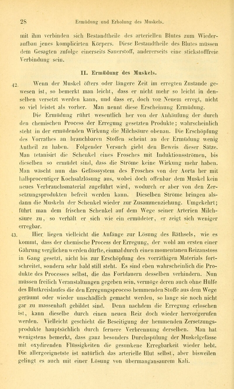 mit ihm verbinden sich Bestandtheile des arteriellen Blutes zum Wieder- aufbau jenes komplicirten Körpers. Diese Bestandtheile des BkUes müssen dem Gesagten zufolge einerseits Sauerstoff, andererseits eine stickstofffreie Verbindung sein. II. Ermüdung' des Muskels. 42. Wenn der Muskel öfters oder längere Zeit im erregten Zustande ge- wesen ist, so bemerkt man leicht, dass er nicht mehr so leicht in den- selben versetzt werden kann, und dass er, doch von Neuem erregt, nicht so viel leistet als vorher. Man nennt diese Erscheinung Ermüdung. Die Ermüdung rührt Avesentlich her von der Anhäufung der durch den chemischen Process der Erregung gesetzten Produkte; wahrscheinlich steht in der ermüdenden Wirkung die Milchsäure obenan. Die Erschöpfung des Vorrathes an brauchbaren Stoffen scheint an der Ermüdung wenig Antheil zu haben. Folgender Versuch giebt den Beweis dieser Sätze. Man tetanisirt die Schenkel eines Frosches mit Induktionsströmen, bis dieselben so ermüdet sind, dass die Ströme keine Wirkung mehr haben. Man wäscht nun das Gefässsystem des Frosches von der Aorta her mit halbprocentiger Kochsalzlösung aus, wobei doch offenbar dem Muskel kein neues Verbrauchsmaterial zugeführt Avird, Avodurch er aber von den Zer- setzungsprodukten befreit Averden kann. Dieselben Ströme bringen als- dann die Muskeln der Schenkel wieder zur Zusammenziehung. Umgekehrt; führt man dem frischen Schenkel auf dem Wege seiner Arterien Milch- säure zu, so verhält er sich Avie ein ermüdeter, er zeigt sich weniger erregbar. 43. Hier liegen vielleicht die Anfänge zur Lösung des Räthsels, wie es kommt, dass der chemische Process der Erregung, der Avohl am ersten einer Gährung vergUcheuAverden dürfte, einmal durch einen momentanen Reizanstoss in Gang gesetzt, nicht bis zur Erschöpfung des vorräthigen Materials fort- schreitet, sondern sehr bald still steht. Es sind eben Avahrscheinlich die Pro- dukte des Processes selbst, die das Fortdauern desselben verhindern. Nun müssen freilich Veranstaltungen gegeben sein, vermöge deren auch ohne Hülfe des Blutkreislaufes die den Erregungsprocess hemmenden Stoffe aus dem Wege geräumt oder wieder unschädlich gemacht Averden, so lange sie noch nicht gar zu massenhaft gebildet sind. Denn nachdem die Erregung erloschen ist, kann dieselbe durch einen neuen Reiz doch Avieder herA'orgerufen Averden. Vielleicht geschieht die Beseitigung der hemmenden Zersetzungs- produkte hauptsächlich durch fernere Verbrennung derselben. Man hat Avenigstens bemerkt, dass ganz besonders Durchspülung der Muskelgefässe mit oxydirenden Flüssigkeiten die gesunkene Erregbarkeit Avieder hebt. Die allergeeignetste ist natürlich das arterielle Blut selbst, aber bisweilen gelingt es auch mit einer Lösung von übermangansaurem Kali.