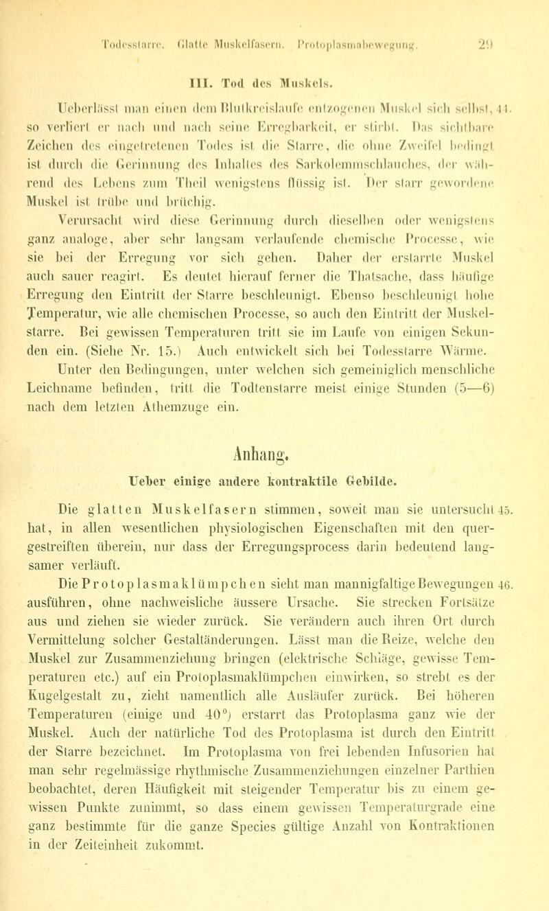 'rodcssliiiii'. (llatlc IMiiskrlfascni. l'rotii|ilasiiial)('vvrf;ii[i;,'. 2!) III. Tod des Hluskels. ll(>li('rl;issl luiiii ciiicii dem lUiilkrrislaiilV cnlzoi^^cDcii Miislvcl sich sclhsl, 11. so vcrliiM'l er iincli und nach seine I'jTc^ltarlvcil, er slii'hl. Das sirlilharc Zciclieu (h's ein^cliM^lcnen Todes isl. die Slarre, (he ohne Zweilei liedinj:! ist durch die Gerinnung dos lidiahos d(!s Sarkoh-nniischlauchcs, An' wüh- rond des Lebens zum Theil wenigstens fliissig isl. Der slarr gewordene Muskel isl. trübe und bnlchig. Verursacht wird diese Gerinnung durch (heselhen oder wenigstens ganz anah^gc, aber sehr langsam verlaufende cliemisclic Proccssc, wie sie bei der Erregung vor sich gehen. Daher der erslarrle Muskel auch saiuM reagirl. Es deutet hierauf ferner die Thatsache, dass hiiufige Erregung den Eintritt der Slarre beschleunigt. Ebenso beschleunigt hohe Jemperatur, Avie alle chemischen Processe, so auch den Eintritt der Muskel- starre. Bei gewissen Temperaturen tritt sie im Laufe von einigen Sekun- den ein. (Siehe Nr. 15.) Auch entwickelt sich bei Todesslarre AYänne. Unter den Bedingungen, unter welchen sich gemeiniglich menschliche Leichname befinden, tritt die Todtenstarre meist einige Stunden (5—6) nach dem letzten Athemzuge ein. Anhang, Uelber einige andere kontraktile €rel)ilde. Die glatten Muskelfasern stimmen, soweit mau sie untersucht 4.5. hat, in allen wesentlichen physiologischen Eigenschaften mit den quer- gestreiften tiberein, nur dass der Erregungsprocess darin bedeutend lang- samer verläuft. Die Protoplasmaklümpchen sieht man mannigfaltige Bewegungen 46. ausführen, ohne nachweisliche äussere Ursache. Sie strecken Fortsätze aus und ziehen sie wieder zurück. Sie verändern auch ihren Ort durch Vermittelung solcher Gestaltänderungeu, Lässt mau die Reize, welche den Muskel zur Zusammenziehung bringen (elektrische Schläge, gewisse Tem- peraturen etc.) auf ein Protoplasmaklümpchen einwirken, so strebt es der Kugelgestalt zu, zieht namenthch alle Ausläufer zurück. Bei höheren Temperaturen (einige und 40°j erstarrt das Protoplasma ganz wie der Muskel. Auch der natürliche Tod des Protoplasma ist durch den Eintritt der Starre bezeichnet. Im Protoplasma von frei lebenden Infusorien hat man sehr regelmässige rhythmische Zusammenziehungen einzelner Parthien beobachtet, deren Häufigkeit mit steigender Temperatur bis zu einem ge- wissen Punkte zunimmt, so dass einem gewissen Temperaturgrade eine ganz bestimmte für die ganze Species gültige Anzahl von Kontraktionen in der Zeiteinheit zukommt.