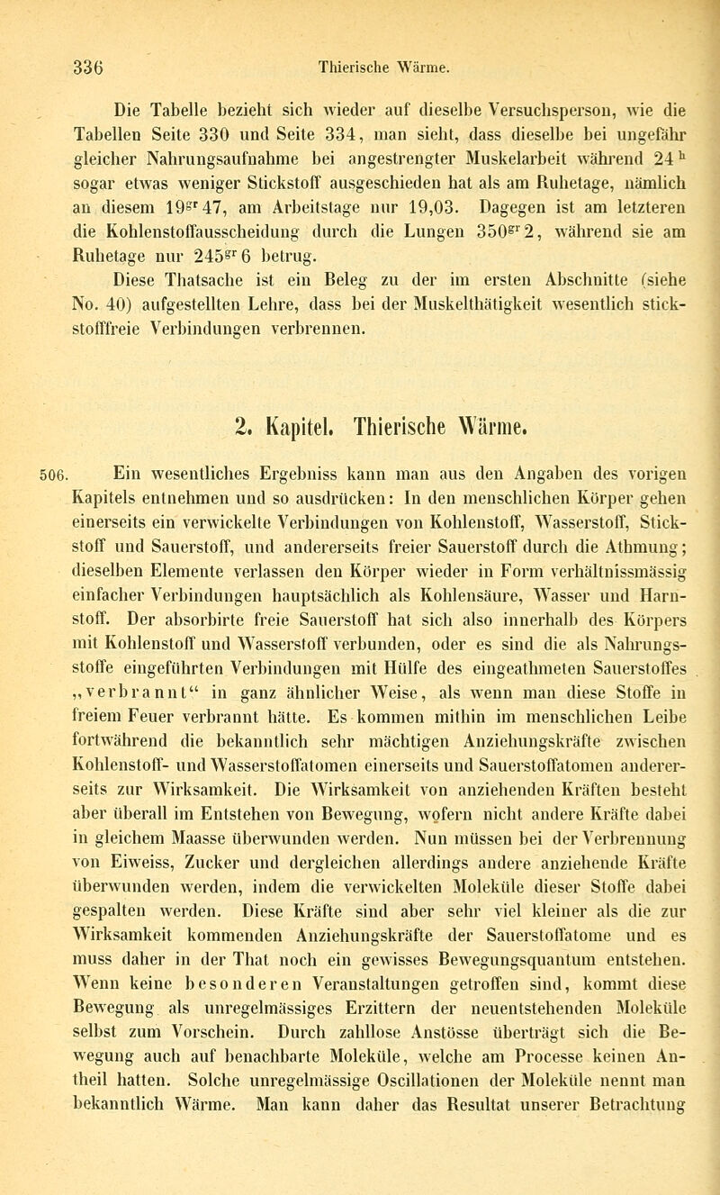 Die Tabelle bezieht sich wieder auf dieselbe Versuchsperson, wie die Tabellen Seite 330 und Seite 334, man sieht, dass dieselbe bei ungefähr gleicher Nahrungsaufnahme bei angestrengter Muskelarbeit während 24 ^ sogar etwas weniger Stickstoff ausgeschieden hat als am Ruhetage, nämlich an diesem 19S'47, am Arbeitstage nur 19,03. Dagegen ist am letzteren die Kohlenstoffausscheidung durch die Lungen 350^''2, während sie am Ruhetage nur 245§'^6 betrug. Diese Thatsache ist ein Releg zu der im ersten Abschnitte (siehe No. 40) aufgestellten Lehre, dass bei der Muskelthätigkeit wesentlich stick- stofffreie Verbindungen verbrennen. 2. Kapitel. Thierische Wärme. 506. Ein wesentliches Ergebniss kann man aus den Angaben des vorigen Kapitels entnehmen und so ausdrücken: In den menschlichen Körper gehen einerseits ein verwickelte Verbindungen von Kohlenstoff, Wasserstoff, Stick- stoff und Sauerstoff, und andererseits freier Sauerstoff durch die Athmung; dieselben Elemente verlassen den Körper wieder in Form verhältnissmässig einfacher Verbindungen hauptsächlich als Kohlensäure, Wasser und Harn- stoff. Der absorbirte freie Sauerstoff hat sich also innerhalb des Körpers mit Kohlenstoff und Wasserstoff verbunden, oder es sind die als Nalu'ungs- stoffe eingeführten Verbindungen mit Hülfe des eingeathmeten Sauerstoffes „verbrannt in ganz ähnlicher Weise, als wenn man diese Stoffe in freiem Feuer verbrannt hätte. Es kommen mithin im menschlichen Leibe fortwährend die bekanntlich sehr mächtigen Anziehungskräfte zwischen Kohlenstoff- und Wasserstoffatomen einerseits und Sauerstoffatomen anderer- seits zur Wirksamkeit. Die Wirksamkeit von anziehenden Kräften besteht aber überall im Entstehen von Bewegung, wofern nicht andere Kräfte dabei in gleichem Maasse überwunden werden. Nun müssen bei der Verbrennung von Eiweiss, Zucker und dergleichen allerdings andere anziehende Kräfte überwunden werden, indem die verwickelten Moleküle dieser Stoffe dabei gespalten werden. Diese Kräfte sind aber sehr viel kleiner als die zur Wirksamkeit kommenden Anziehungskräfte der Sauerstoffatome und es muss daher in der That noch ein gewisses Bewegungsquantum entstehen. Wenn keine besonderen Veranstaltungen getroffen sind, kommt diese Bewegung als unregelmässiges Erzittern der neuentstehenden Moleküle selbst zum Vorschein. Durch zahllose Anstösse überträgt sich die Be- wegung auch auf benachbarte Moleküle, welche am Processe keinen An- theil hatten. Solche unregelmässige Oscillationen der Moleküle nennt man bekanntlich Wärme. Man kann daher das Resultat unserer Betrachtung