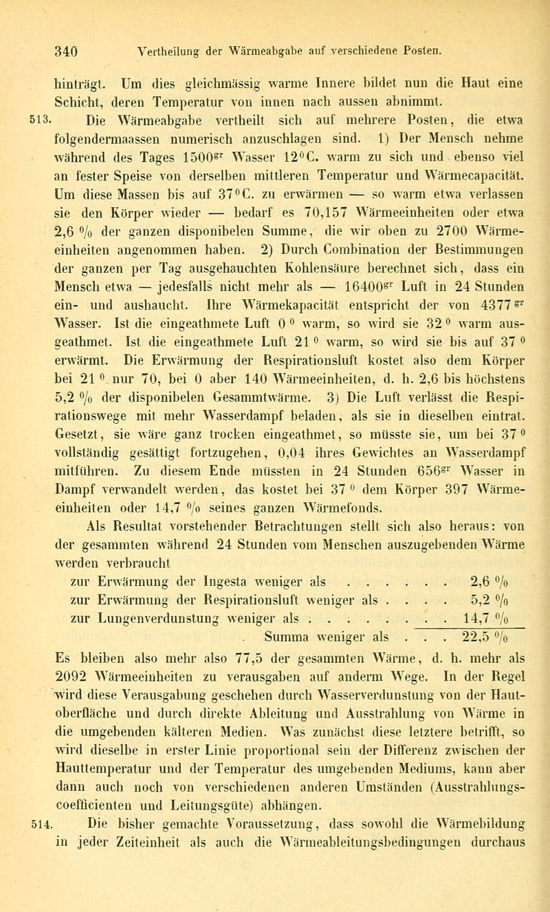 hinträgt. Um dies gleichmässig warme Innere bildet nun die Haut eine Schicht, deren Temperatur von innen nach aussen abnimmt. 513. Die Wärmeabgabe vertheilt sich auf mehrere Posten, die etwa folgendermaassen numerisch anzuschlagen sind. 1) Der Mensch nehme während des Tages 1500^'^ Wasser 120C. warm zu sich und ebenso \iel an fester Speise von derselben mittleren Temperatur und Wärmecapacität. Um diese Massen bis auf 37 C. zu erwärmen — so warm etwa verlassen sie den Körper wieder — bedarf es 70,157 W^ärmeeinheiten oder etwa 2,6 % der ganzen disponibelen Summe, die wir oben zu 2700 Wärme- einheiten angenommen haben. 2) Durch Combination der Bestimmungen der ganzen per Tag ausgehauchten Kohlensäure berechnet sich, dass ein Mensch etwa — jedesfalls nicht mehr als — 16400^' Luft in 24 Stunden ein- und aushaucht. Ihre W^ärmekapacität entspricht der von 4377^ Wasser. Ist die eingeathmete Luft 0 ^ warm, so wird sie 32 o warm aus- geathmet. Ist die eingeathmete Luft 21 ^ warm, so wird sie bis auf 37 ^ erwärmt. Die Erwärmung der Respirationsluft kostet also dem Körper bei 21 0 nur 70, bei 0 aber 140 Wärmeeinheiten, d. h. 2,6 bis höchstens 5,2 o/o der disponibelen Gesammtwärme. 3) Die Luft verlässt die Respi- rationswege mit mehr Wasserdampf beladen, als sie in dieselben eintrat. Gesetzt, sie wäre ganz trocken eingeathmet, so müsste sie, um bei 37 ^ vollständig gesättigt fortzugehen, 0,04 ihres Gewichtes an W^asserdampf mitführen. Zu diesem Ende müssten in 24 Stunden Q^6^ Wasser in Dampf verwandelt werden, das kostet bei 37 ^ dem Körper 397 Wärme- einheiten oder 14,7 o/o seines ganzen Wärmefonds. Als Resultat vorstehender Betrachtungen stellt sich also heraus: von der gesammten während 24 Stunden vom Menschen auszugebenden W'ärme werden verbraucht zur Erwärmung der Ingesta weniger als 2,6 o/o zur Erwärmung der Respirationsluft weniger als . . . . 5,2 o/o zur Lungenverdunstung weniger als . . 14,7 o/o Summa weniger als . . . 22,5 o/o Es bleiben also mehr also 77,5 der gesammten Wärme, d. h. mehr als 2092 Wärmeeinheiten zu verausgaben auf anderm W^ege. In der Regel wird diese Verausgabung geschehen durch Wasserverdunstung von der Haut- oberfläche und durch direkte Ableitung und Ausstrahlung von Wärme in die umgebenden kälteren Medien. Was zunächst diese letztere betrifft, so wird dieselbe in erster Linie proportional sein der Differenz zwischen der Hauttemperatur und der Temperatur des umgebenden Mediums, kann aber dann auch noch von verschiedenen anderen Umständen (Ausstrahlungs- coefficienten und Leitungsgüte) abhängen. 514. Die bisher gemachte Voraussetzung, dass sowohl die W'ärmebildung in jeder Zeiteinheit als auch die Wänneableitungsbedingungen durchaus