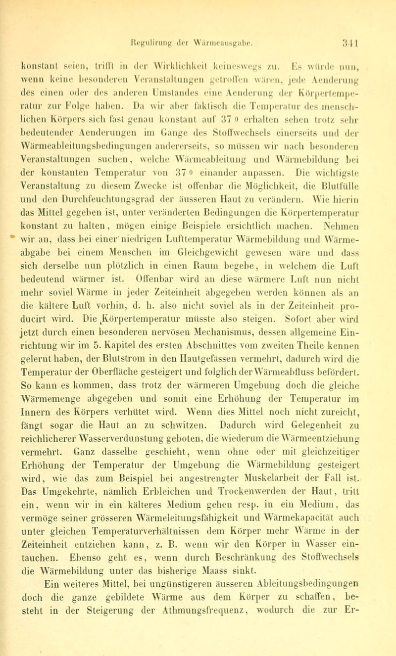 Itrtfiiliriiiif; der Wiirinc.'iiisKülic. ^'i | | koiislaiJl seien, li-ilVl in der Wirkliclikeil ki-incswc^^'s zu. Ks wdnic miii, wenn keine liesondereii Veriinsl;iltiin<,M;n ;;eli(»(l'rn wäicn, jedr AfiKlfnni^.' «los einen oder des anderen IJnislandes eine Aendei iiii},' der K(»r|ierlfiii|)(- ratnr zur Vo\{^v haben. Da wir alter i'akliseli die Teniperalur des inensch- lielien KiM'pers sieh fast genau konstant auf 'M o erhallen sehen trotz sehr hedeulenih'r Aeuderunj^en im (iange des Ston'wechsels einerseits und der Wärmeableitunyshedingungen andererseits, so milssen wir nach besonderen Veranstallungen suchen, welche Wärmeahleilung und Wärniebildung Itei der konstanten Temperatur von 37 o einander anpassen. Die wiehligsle Veranslahung zu diesem Zwecke ist offenbar die Möglichkeit, die BluHülle und den Durchfeuchtungsgrad der äusseren Haut zu verändern. Wie hierin das Mittel gegeben ist, unter veränderten Bedingungen die Körpertemperatur konstant zu halten, mögen einige Beispiele ersichtlich machen. Nehmen wir an, dass bei einer'niedrigen Lufttemperatur Wärmebildung und Wärme- abgabe bei einem Menschen im Gleichgewicht gewesen wäre und dass sich derselbe nun plötzlich in einen Raum begebe, in welchem die Luft bedeutend wärmer ist. Offenbar wird an diese wärmere Luft imn nicht mehr soviel Wärme in jeder Zeiteinheit abgegeben werden können als an die kältere Luft vorhin, d. h. also nicht soviel als in der Zeiteinheit pro- ducirt wird. Die ^Körpertemperatur müsste also steigen. Sofort aber wird jetzt durch einen besonderen nervösen Mechanismus, dessen allgemeine Ein- richtung wir im 5. Kapitel des ersten Abschnittes vom zweiten Theile kennen gelernt haben, der Blutstrom in den Hautgefässen vermehrt, dadurch wird die Temperatur der Oberfläche gesteigert und folghch der Wärmeabfluss befördert. So kann es kommen, dass trotz der wärmeren Umgebung doch die gleiche Wärmemenge abgegeben und somit eine Erhöhung der Temperatur im Innern des Körpers verhütet wird. Wenn dies Mittel noch nicht zureicht, fängt sogar die Haut an zu schwitzen. Dadurch wird Gelegenheit zu reichlicherer Wasserverdunstung geboten, die wiederum die Wärmeentziehung vermehrt. Ganz dasselbe geschieht, wenn ohne oder mit gleichzeitiger Erhöhung der Temperatur der Umgebung die W^ärmebilduug gesteigert wird, wie das zum Beispiel bei angestrengter Muskelarbeit der Fall ist. Das Umgekehrte, nämlich Erbleichen und Trockenwerden der Haut, tritt ein, wenn wir in ein kälteres Medium gehen resp. in ein Medium, das vermöge seiner grösseren W^ärmeleitungsfähigkeit und Wärmekapacität auch unter gleichen Temperaturverhältnissen dem Körper mehr Wärme in der Zeiteinheit entziehen kann, z. B. wenn wir den Körper in Wasser ein- tauchen. Ebenso geht es, wenn durch Beschränkung des Stoffwechsels die Wärmebildung unter das bisherige Maass sinkt. Ein weiteres Mittel, bei ungünstigeren äusseren Ableitungsbedingungen doch die ganze gebildete Wärme aus dem Körper zu schaffen, be- steht in der Steigerung der Athmungsfrequenz, wodurch die zui' Er-