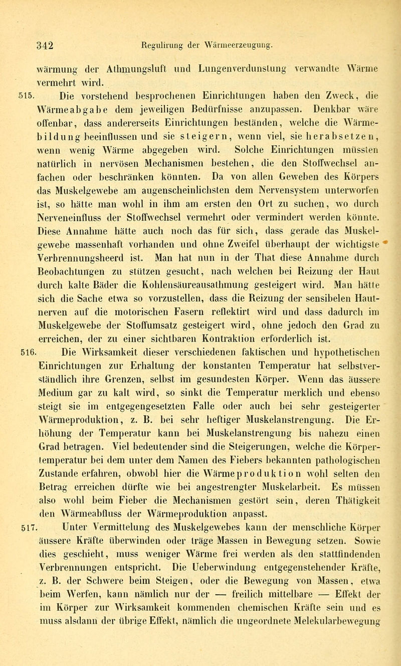 wärmung der Alhmungsluft und Lungenverdunslung verwandte Wärme vermehrt wird. 515. Die vorstehend besprochenen Einrichtungen haben den Zweck, die Wärmeabgabe dem jeweiligen Bedürfnisse anzupassen. Denkbar wäre offenbar, dass andererseits Einrichtungen beständen, welche die Wärme- bildung beeinflussen und sie steigern, wenn viel, sie herabsetze n, wenn wenig Wärme abgegeben wird. Solche Einrichtungen müssten natürhch in nervösen Mechanismen bestehen, die den Stoffwechsel an- fachen oder beschränken könnten. Da von allen Geweben des Körpers das Muskelgewebe am augenscheinlichsten dem Nervensystem unterworfen ist, so hätte man wohl in ihm am ersten den Ort zu suchen, wo durch Nerveneinfluss der Stoffwechsel vermehrt oder vermindert werden könnte. Diese Annahme hätte auch noch das für sich, dass gerade das Muskel- gewebe massenhaft vorhanden und ohne Zweifel überhaupt der wichtigste * Verbrennungsheerd ist. Man hat nun in der That diese Annahme durch Beobachtungen zu stützen gesucht, nach welchen bei Beizung der Haut durch kalte Bäder die Rohlensäureausathmung gesteigert wird. Man hätte sich die Sache etwa so vorzustellen, dass die Beizung der sensibelen Haut- nerven auf die motorischen Fasern reflektirt wird und dass dadurch im Muskelgewebe der Stoffumsatz gesteigert wird, ohne jedoch den Grad zu erreichen, der zu einer sichtbaren Kontraktion erforderlich ist. 516. Die Wirksamkeit dieser verschiedenen faktischen und hypothetischen Einrichtungen zur Erhaltung der konstanten Temperatur hat selbstver- ständlich ihre Grenzen, selbst im gesundesten Körper. Wenn das äussere Medium gar zu kalt wird, so sinkt die Temperatur merklich und ebenso steigt sie im entgegengesetzten Falle oder auch bei sehr gesteigerter Wärmeproduktion, z. B. bei sehr heftiger Muskelanstrengung. Die Er- höhung der Temperatur kann bei Muskelanstrengung bis nahezu einen Grad betragen. Viel bedeutender sind die Steigerungen, welche die Körper- temperatur bei dem unter dem Namen des Fiebers bekannten pathologischen Zustande erfahren, obwohl hier die Wärmeproduktion wohl selten den Betrag erreichen dürfte wie bei angestrengter Muskelarbeit. Es müssen also wohl beim Fieber die Mechanismen gestört sein, deren Thätigkeit den Wärmeabfluss der Wärmeproduktion anpasst. 517. Unter Vermittelung des Muskelgewebes kann der menschliche Körper äussere Kräfte überwinden oder träge Massen in Bewegung setzen. Sowie dies geschieht, muss weniger Wärme frei werden als den stattfindenden Verbrennungen entspricht. Die üeberwindung entgegenstehender Kräfte, z. B. der Schwere beim Steigen, oder die Bewegung von Massen, etwa beim Werfen, kann nämhch nur der — freilich mittelbare — Effekt der im Körper zur Wirksamkeit kommenden chemischen Kräfte sein und es muss alsdann der übrige Effekt, nämlich die ungeordnete Melekularbewegung