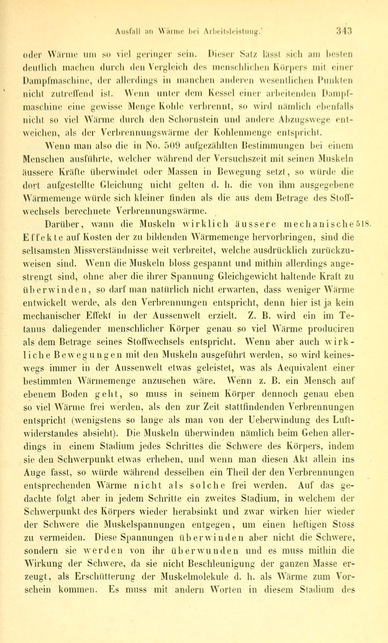 Allst;!!! IUI Wiiriiif Lei .\ilpriu!ri><liiiig.' '.H'.) oder Wiiniic iiiii so viel ^criiij^ff sriii. Itirscr S;it/ liiss! sich ,1111 lir^lt-ri deullicli iniulicii (liiicli drii Nfr^lcicli dt-s iiiciisriilii lim K(ir|irr> mit »'iikt I)ain[>l'inas(-Iiiiu', der allcidin^s in inaiiciicii aiiilrn-n wcsciilliclicii l'iiiiKti-ii iiiclil zuIrclVcnd ist. NWiiii iinicr di'iii Kessel einer ailteilenden |l.iin|il- niasi'liine eine gewisse Menge Kolile verlnennl, so winl niinilii li eheiitalls niclil so viel Wärme dnrcli den Sclinriislein und andere .\l»/ii^s\ve^e enl- weichen, als der Veriirennungswiirme der Kolilennn-nge enisprielil. Wenn man also die in No. 509 aulgezahltcn Beslinimungen bei einem Menschen ausl'ilhrle, welclier führend der Versucliszeil niil seinen Muskeln äussere Kralle überwindet oder Massen in Bewegung setzt, so würde die dort aufgestellte Gleichung nicht gelten d. li. die von ihm ausgegebene Wänncmenge würde sich kleiner linden als die aus dem Betrage des Stoff- wechsels berechnete Verbrennungswärme. Darüber, wann die Muskeln wirklich äussere mechanische 518. Effekte auf Kosten der zu bildenden Wärmemenge hervorbringen, sind die seltsamsten Missverständnisse weit verbreitet, welche ausdrücklich zurückzu- weisen sind. Wenn die Muskeln bloss gespannt und mithin allerdings ange- strengt sind, ohne aber die ihrer Spannung Gleichgewicht haltende Kralt zu überwinden, so darf mau natürlich nicht erwarten, dass weniger Wärme entwickelt werde, als den Verbrennungen entspricht, denn hier ist ja kein mechanischer Effekt in der Aussenwelt erzielt. Z. B. wird ein im Te- tanus daliegender menschlicher Körper genau so viel Wärme produciren als dem Betrage seines Stoffwechsels entspricht. Wenn aber auch wirk- liche Bewegungen mit den Muskeln ausgeführt werden, so wird keines- wegs immer in der Aussenwelt etwas geleistet, was als Aequivalent einer bestimmten Wärmemenge anzusehen wäre. Wenn z. B. ein Mensch auf ebenem Boden geht, so muss in seinem Körper dennoch genau eben so viel Wärme frei werden, als den zur Zeit stattfindenden Verbrennungen entspricht (wenigstens so lange als man von der Ueberwindung des Luft- widerstandes absieht). Die Muskeln überwinden nämlich beim Gehen aller- dings in einem Stadium jedes Schrittes die Schwere des Korpers, indem sie den Schwerpunkt etwas erheben, und wenn man diesen Akt allein ins Auge fasst, so würde während desselben ein Theil der den Verbrennungen entsprechenden Wärme nicht als solche frei werden. Auf das ge- dachte folgt aber in jedem Schritte ein zweites Stadium, in welchem der Schwerpunkt des Körpers wieder herabsinkt und zwar wirken hier wieder der Schwere die Muskelspannungen entgegen, um einen heftigen Stoss zu vermeiden. Diese Spannungen überwinden aber nicht die Schwere, sondern sie werden von ihr überwunden und es muss mithin die Wirkung der Schwere, da sie nicht Beschleunigung der ganzen Masse er- zeugt, als Erschütterung der Muskelmolekule d. h. als Wäi'me zum Vor- schein kommen. Es muss mit andern Worten in diesem Stadium des