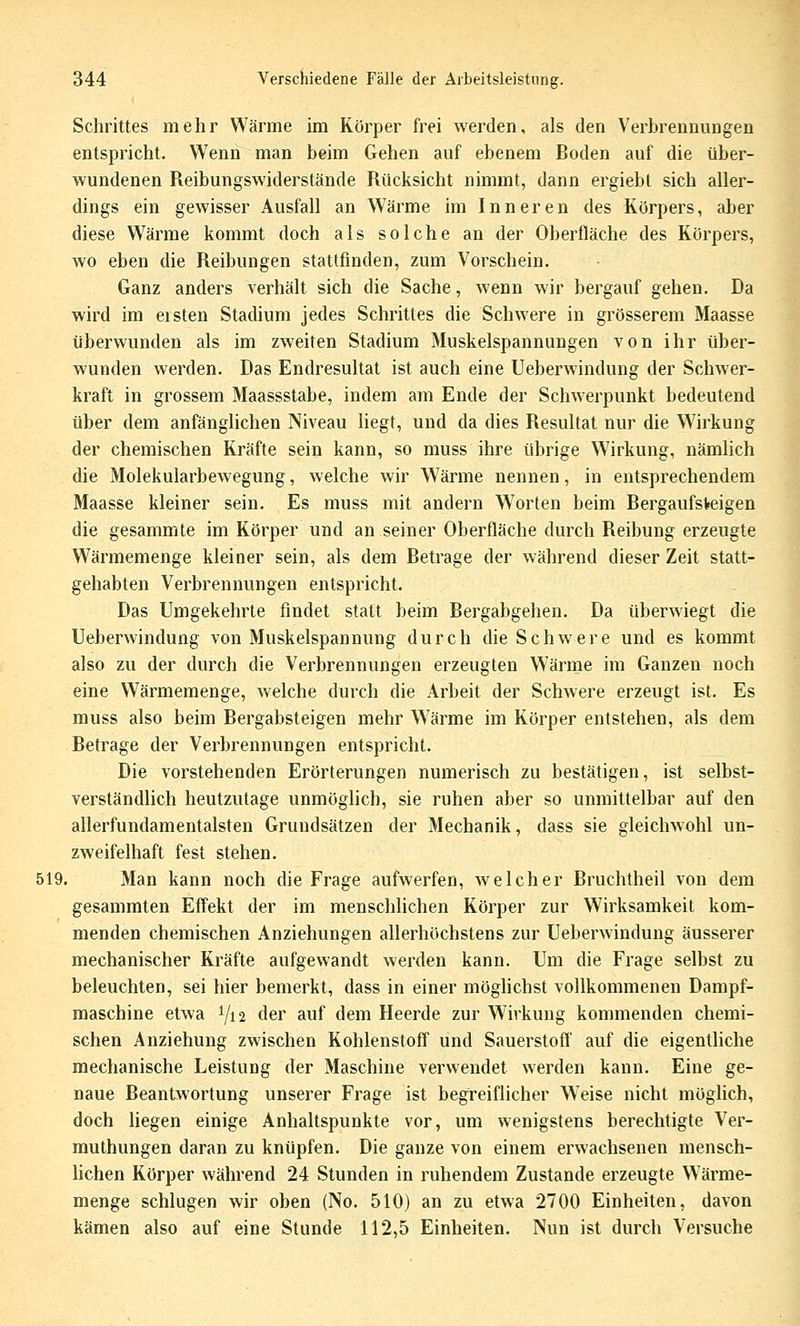 Schrittes mehr Wärme im Körper frei werden, als den Verbrennungen entspricht. Wenn man beim Gehen auf ebenem Boden auf die über- wundenen Reibungswiderstände Rücksicht nimmt, dann ergiebt sich aller- dings ein gewisser Ausfall an Wärme im Inneren des Körpers, aber diese Wärme kommt doch als solche an der Oberfläche des Körpers, wo eben die Reibungen stattfinden, zum Vorschein. Ganz anders verhält sich die Sache, wenn wir bergauf gehen. Da wird im eisten Stadium jedes Schrittes die Schwere in grösserem Maasse überwunden als im zweiten Stadium Muskelspannungen von ihr über- wunden werden. Das Endresultat ist auch eine Ueberwindung der Schwer- kraft in grossem Maassstabe, indem am Ende der Schwerpunkt bedeutend über dem anfänglichen Niveau liegt, und da dies Resultat nur die Wirkung der chemischen Kräfte sein kann, so muss ihre übrige W^irkung, nämlich die Molekularbewegung, weiche wir Wärme nennen, in entsprechendem Maasse kleiner sein. Es muss mit andern Worten beim Bergauf steigen die gesammte im Körper und an seiner Oberfläche durch Reibung erzeugte Wärmemenge kleiner sein, als dem Betrage der während dieser Zeit statt- gehabten Verbrennungen entspricht. Das Umgekehrte findet statt beim Bergabgehen. Da überwiegt die Ueberwindung von Muskelspannung durch die Schwere und es kommt also zu der durch die Verbrennungen erzeugten Wärme im Ganzen noch eine Wärmemenge, welche durch die Arbeit der Schwere erzeugt ist. Es muss also beim Bergabsteigen mehr Wärme im Körper entstehen, als dem Betrage der Verbrennungen entspricht. Die vorstehenden Erörterungen numerisch zu bestätigen, ist selbst- verständlich heutzutage unmöglich, sie ruhen aber so unmittelbar auf den allerfundamentalsten Grundsätzen der Mechanik, dass sie gleichwohl un- zweifelhaft fest stehen. 519. Man kann noch die Frage aufwerfen, welcher Bruchtheil von dem gesammten Effekt der im menschlichen Körper zur Wirksamkeit kom- menden chemischen Anziehungen allerhöchstens zur Ueberwindung äusserer mechanischer Kräfte aufgewandt werden kann. Um die Frage selbst zu beleuchten, sei hier bemerkt, dass in einer möghchst vollkommenen Dampf- maschine etwa 1/12 der auf dem Heerde zur Wirkung kommenden chemi- schen Anziehung zwischen Kohlenstoff und Sauerstofl auf die eigentliche mechanische Leistung der Maschine verwendet werden kann. Eine ge- naue Beantwortung unserer Frage ist begreiflicher Weise nicht möghch, doch liegen einige Anhaltspunkte vor, um wenigstens berechtigte Ver- muthungen daran zu knüpfen. Die ganze von einem erwachsenen mensch- hchen Körper während 24 Stunden in ruhendem Zustande erzeugte Wärme- menge schlugen wir oben (No. 510) an zu etwa 2700 Einheiten, davon kämen also auf eine Stunde 112,5 Einheiten. Nun ist durch Versuche
