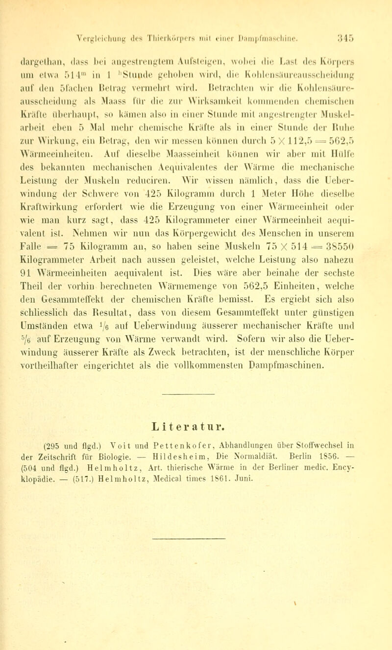 Vcijjlricliiiiin <1«'^ 'I'liirrkiii|iirs iiiil niicr liiiiiiplinascliiiic. 1)45 (laryclliiiii, (lass lici aiif^^cslrcii^lcin Atirslcif,'('ii, wolici die l>asl des Kiir|»«'rs Ulli etwa r»ll' in 1 'Slundt' ^'cliitlH'ii wird, dir Kolilriisliiiifaiissclifidiiiig auf den r)la('li('ii üclraj; M-riiiclirl wird. Ucliacliliii wii' die l\<ihlriis!lur(5- aussi'licidiiii^' als Maass tilr die zur N\ iiKsaiiiki'il IvoinincndcM clicmisclH-ii Kridlc illtt'iiiaupl, sti käiiicii also in «'incr Sliindc iiiil aiij^n'slrcn^lcr Muskel- arbeit eltcn 5 Mal mehr chemische Krül'lr als in einer Siuiidi; der iSidie. zur Wirkung, ein 15e(rag, dm wir messen kitimeu durch ')/. 112,.')-^ 502,5 >Värmeoinlioilcu. Au! dieselbe .Maasseinlieil kruineii wir aber mit HiiHe des bekannteu mechanischen Aequivalenles der Wärme die mechanische Leistung der Muskeln reduciren. Wir wissen nämlich, dass die üeber- windung der Schwere von 425 Kilogramm durch 1 Meter Hohe dieselhe Rraftwirkung erfordert wie die Erzeugung von einer Wärmeeinheit oder wie man kurz sagt, dass 425 Kilogrammeter einer Wärmeeinheit aequi- valent ist. iNehmen wir nun das Körpergewicht des Menschen in unserem Falle = 75 Kilogramm an, so haben seine Muskeln 75 X 514 ■= 3S55(» Rilogrammeter Arbeit nach aussen geleistet, welche Leistung also nahezu 91 Wärmeeinheiten aequivalent ist. Dies wäre aber beinahe der sechste Theil der vorhin berechneten Wärmemenge von 562,5 Einheiten, welche den Gesammteirekt der chemischen Kräfte bemisst. Es ergiebt sich also schliesslich das Resultat, dass von diesem Gesammteffekt unter günstigen Umständen etwa ^/e auf Ueberwindung äusserer mechanischer Kräfte und ^/e auf Erzeugung von Wärme verwandt wird. Sofern wir also die Ueber- windung äusserer Kräfte als Zweck lietrachten, ist der menschliche Korper vortheilhafter eingerichtet als die vollkommensten Dampfmaschinen. L i t e r a 111 r. (295 und flgd.) Voit und Pettenkofer. Abhandlungen über Stoffwechsel in der Zeitschrift für Biologie. — Hildesheim, Die Normaldiät. Berlin 1S56. — (504 und flgd.) Helmholtz, Art. thierische Wärme in der Berliner medic. Ency- klopädie. — (517.) Helmholtz, Medical times 1S61. Juni.