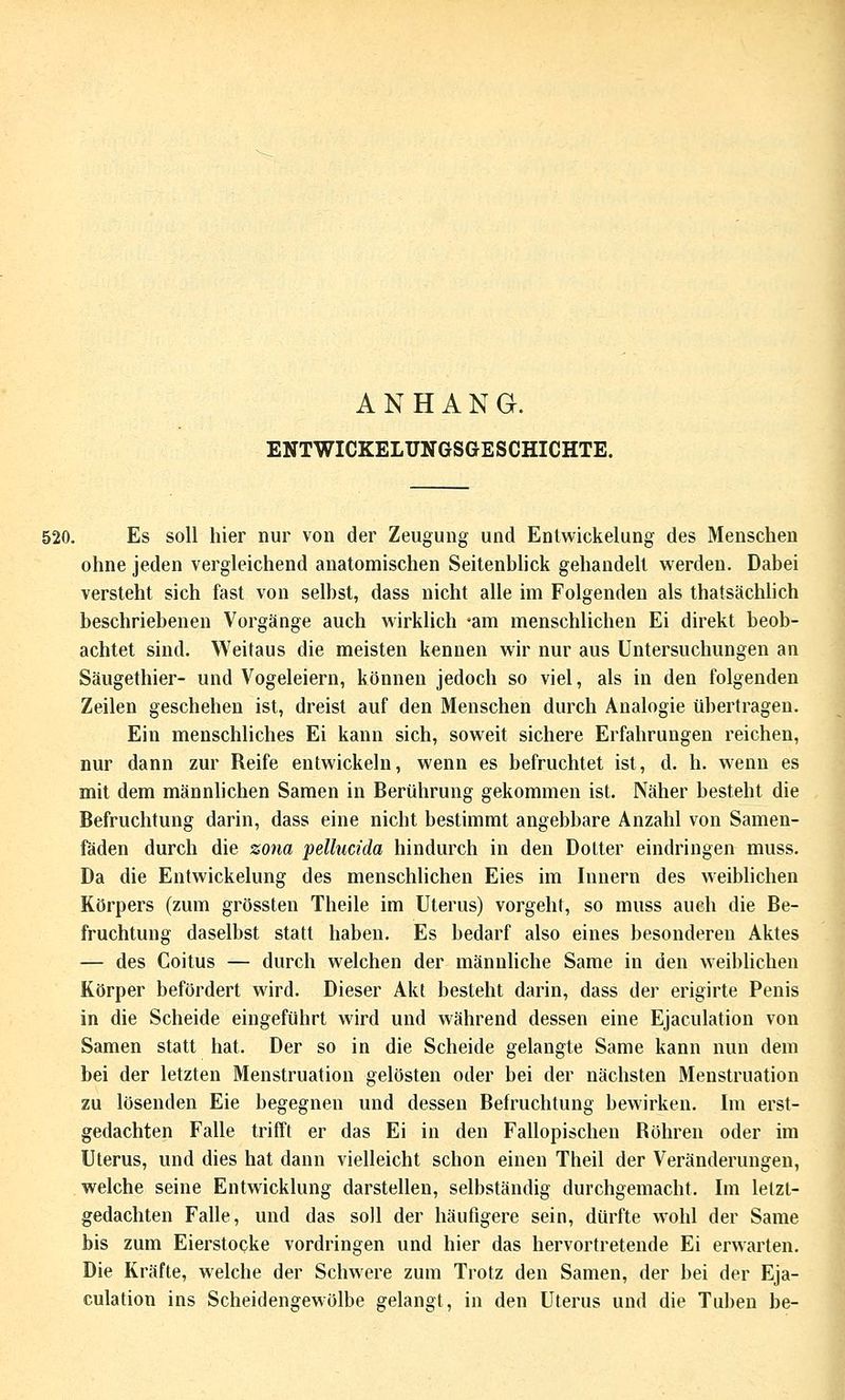 ANHANG. ENTWICKELUNGSGESCHICHTE. 520. Es soll hier nur von der Zeugung und Entwickelung des Menschen ohne jeden vergleichend anatomischen Seitenblick gehandelt werden. Dabei versteht sich fast von selbst, dass nicht alle im Folgenden als thatsächlich beschriebenen Vorgänge auch wirklich 'am menschlichen Ei direkt beob- achtet sind. Weitaus die meisten kennen wir nur aus Untersuchungen an Säugethier- und Vogeleiern, können jedoch so viel, als in den folgenden Zeilen geschehen ist, dreist auf den Menschen durch Analogie übertragen. Ein menschliches Ei kann sich, soweit sichere Erfahrungen reichen, nur dann zur Reife entwickeln, wenn es befruchtet ist, d. h. wenn es mit dem männlichen Samen in Berührung gekommen ist. Näher besteht die Befruchtung darin, dass eine nicht bestimmt angebbare Anzahl von Samen- fäden durch die zo7ia pellucida hindurch in den Dotter eindringen muss. Da die Entwickelung des menschlichen Eies im Innern des weibhchen Körpers (zum grössten Theile im Uterus) vorgeht, so muss auch die Be- fruchtung daselbst statt haben. Es bedarf also eines besonderen Aktes — des Coitus — durch welchen der männliche Same in den weiblichen Körper befördert wird. Dieser Akt besteht darin, dass der erigirte Penis in die Scheide eingeführt wird und während dessen eine Ejaculation von Samen statt hat. Der so in die Scheide gelangte Same kann nun dem bei der letzten Menstruation gelösten oder bei der nächsten Menstruation zu lösenden Eie begegnen und dessen Befruchtung bewirken. Im erst- gedachten Falle trifft er das Ei in den Fallopischen Röhren oder im Uterus, und dies hat dann vielleicht schon einen Theil der Veränderungen, welche seine Entwicklung darstellen, selbständig durchgemacht. Im letzt- gedachten Falle, und das soll der häufigere sein, dürfte wohl der Same bis zum Eierstocke vordringen und hier das hervortretende Ei erwarten. Die Kräfte, welche der Schwere zum Trotz den Samen, der bei der Eja- culation ins Scheidengewölbe gelangt, in den Uterus und die Tuben be-