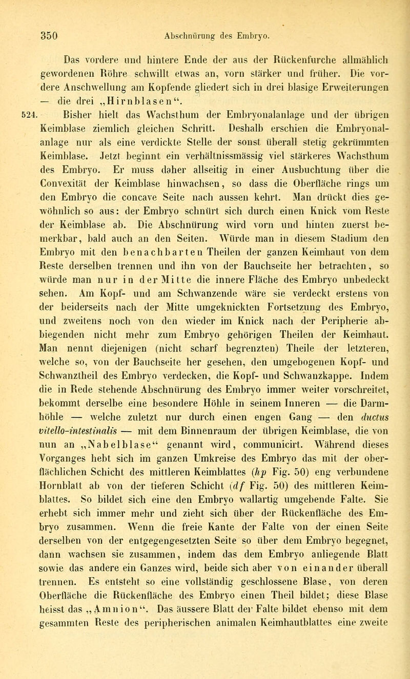 Das vordere und hintere Ende der aus der Rückenfurche alhnähüch gewordenen Rohre schwillt etwas an, vorn stärker und früher. Die vor- dere Anschwellung am Kopfende gliedert sich in drei blasige Erweiterungen — die drei „Hirnblasen. 524. Bisher hielt das Wachsthum der Embryonalanlage und der übrigen Keimblase ziemlich gleichen Schritt. Deshalb erschien die Embryonal- anlage nur als eine verdickte Stelle der sonst überall stetig gekrümmten Keimblase. Jetzt beginnt ein verhältnissmässig viel stärkeres Wachsthum des Embryo. Er muss daher allseitig in einer Ausbuchtung über die Convexität der Keimblase hinwachsen, so dass die Oberfläche rings um den Embryo die concave Seite nach aussen kehrt. Man drückt dies ge- wöhnlich so aus: der Embryo schnürt sich durch einen Knick vom Reste der Keimblase ab. Die Abschnürung wird vorn und hinten zuerst be- merkbar, bald auch an den Seiten. Würde man in diesem Stadium den Embryo mit den benachbarten Theilen der ganzen Keimhaut von dem Reste derselben trennen und ihn von der Bauchseite her betrachten, so würde man nur in der Mitte die innere Fläche des Embryo unbedeckt sehen. Am Kopf- und am Schwanzende wäre sie verdeckt erstens von der beiderseits nach der Mitte umgeknickten Fortsetzung des Embryo, und zweitens noch von den wieder im Knick nach der Peripherie ab- biegenden nicht mehr zum Embryo gehörigen Theilen der Keimhaut. Man nennt diejenigen (nicht scharf begrenzten) Theile der letzteren, welche so, von der Bauchseite her gesehen, den umgebogenen Kopf- und Schwanztheil des Embryo verdecken, die Kopf- und Schwanzkappe. Indem die in Rede stehende Abschnürung des Embryo immer weiter vorschreitet, bekommt derselbe eine besondere Höhle in seinem Inneren — die Darm- höhle — welche zuletzt nur durch einen engen Gang — den ductus vüello-intestinalis — mit dem Binnenraum der übrigen Keimblase, die von nun an „Nabelblase genannt wird, communicirt. Während dieses Vorganges hebt sich im ganzen Umkreise des Embryo das mit der ober- flächlichen Schicht des mittleren Keimblattes (hp Fig. 50) eng verbundene Hornblatt ab von der tieferen Schicht (df Fig. 50) des mittleren Keim- blattes. So bildet sich eine den Embryo wallartig umgebende Falte. Sie erhebt sich immer mehr und zieht sich über der Rückeufläche des Em- bryo zusammen. Wenn die freie Kante der Falte von der einen Seite derselben von der entgegengesetzten Seite so über dem Embryo begegnet, dann wachsen sie zusammen, indem das dem Embryo anliegende Blatt sowie das andere ein Ganzes wird, beide sich aber von einander überall trennen. Es entsteht so eine vollständig geschlossene Blase, von deren Oberfläche die Rückenfläche des Embryo einen Theil bildet; diese Blase heisst das „Amnion. Das äussere Blatt dei'Falte bildet ebenso mit dem gesammten Reste des peripherischen animalen Keimhautblattes eine zweite