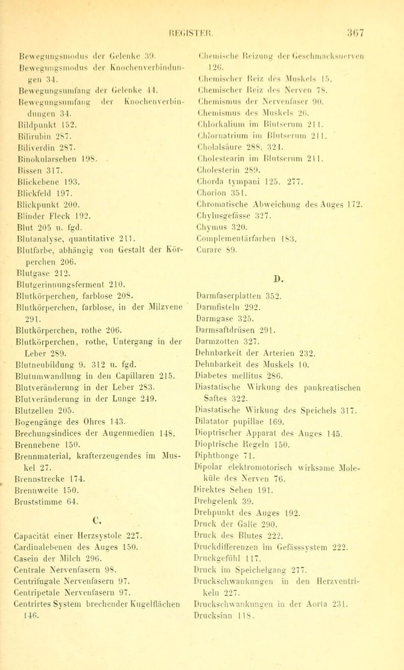 lM'\»t'(,MiiiyMiiuilii-< der (iclnikc ü'.t. licwcgiiiifisiniMliis der KiiiM-licincrliinihiii- goii 3-1. nowegiiiigsimil'ani; der (iclciikf 11. He\vt'{4Hii);siiiiiraiiu; iln- Kiiucliciivcrliiti- iliiiiijon ;m. nildpmikt 152. Biiinildn 'l'^l. I!ili\ crdiii '2S7. Biiiiduilaisolieii 198. Bissen 317. Blickebeiie 193. Blickfeld 197. Blickpunkt 200. Blinder Flock 192. Blut 205 II. Igd. Bhitanalyse, i[uantitative 211. Blulfaibe, abhängig von Gestalt der Kör- perclien 206. Blutgase 212. Biutgerinnnngsformenl 210. Blutkörperchen^ farblose 208. Blutkörperchen, farblose, in der Milzvene 291. Blutkörperchen, rothe 206. Blutkörperchen, rothe, Untergang in der Leber 289. Bkifneubildung 9. 312 u. fgd. Blutuniwandlung in den Capillaren 215. Blutveränderung in der Leber 2S3. Blulveränderung in der Lunge 249. Blutzellen 205. Bogengänge des Ohres 1-13. Brechungsindices der Augenniedien 148. Brennebene 150. Brennmaterial, krafterzeugendes im Mus- kel 27. Brennstrecke 174. Brennweite 150. ßruststimme 64. c. Gapacität einer Herzsystole 227. Cardiualebenen des Auges 150. Casein der Milch 296. Centrale Nervenfasern 98. Centrifugale Nervenfasern 97. Centripetale Nervenfasern 97. Centrirtes System brechender Kugelflächen 146. ';lirliii>.ilic I'ci/UIIK df|- (icsrlitli;ii kshrrvcil i2(;. (iliciiiisclifr liciz lies .Muskels 1.'). (lluMnisclicr l'fi/ ilcs Nerven 7S. (lliemisnius der Nervenfaser 00. Chcniisinus des Muskels 2<i. Chlorkaliuiii im ninlsi-riim 211. CJiloruatrium im IMulscrnm 211. Cholalsäure 288. 321. Choleslearin im Blutserum 211. Cholesterin 289. Chorda tympani 125. 277. Chorion 351. Chromatische Abweichung des Auges 172. Cliylusgefässe 327. Chymus 320. Complomentärfarben 183. Curare 89. D. Darmfaserplatlen 352. Darmfisteln 292. Darmgase 325. Darmsaftdrüsen 291. Darmzolten 327. Dehnbarkeit der Arterien 232. Dehnbarkeit des Muskels 10. Diabetes mellitus 286. Diastatische NYirkung des pankrealischen Saftes 322. Diastatische Wirkung des Speichels 317. Dilatator pupillae 169. Dioptrischer Apparat des Auges 145. Dioptrische Regeln 150. Diphthonge 71. Dipolar elektromotorisch wirksame Mole- küle des Nerven 76. Direktes Sehen 191. Drehgelenk 39. Drehpunkt des Auges 192. Druck der Galle 290. Druck des Blutes 222. Druckdifferenzen im GeHisssysteni 222. Druckgefiihl 117. Druck im Speichelgang 277. Druckschwankungen in den Herzventri- kelu 227. Druckschwankungen in der Aorta 231. Drucksinn HS.