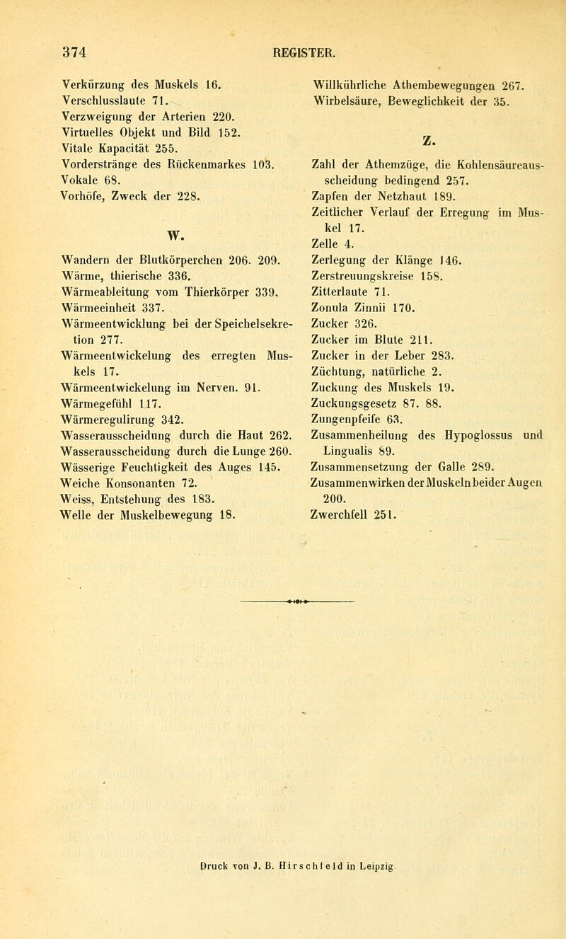 Verkürzung des Muskels 16. Verschlusslaute 71. Verzweigung der Arterien 220. Virtuelles Objekt und Rild 152. Vitale Kapacität 255. Vorderstränge des Rückenmarkes 103. Vokale 68. Vorhöfe, Zweck der 228. W. Wandern der Blutkörperchen 206. 209. Wärme, thierische 336. Wärmeableitung vom Thierkörper 339. Wärmeeinheit 337. Wärmeentwicklung bei der Speichelsekie- tion 277. Wärmeentwickelung des erregten Mus- kels 17. Wärmeentwickelung im Nerven. 91. Wärmegefühl 117. Wärmeregulirung 342. Wasserausscheidung durch die Haut 262. Wasserausscheidung durch die Lunge 260. Wässerige Feuchtigkeit des Auges 145, Weiche Konsonanten 72. Weiss, Entstehung des 183. Welle der Muskelbewegung 18. Willkührliche Athembewegungen 267. Wirbelsäure, Beweglichkeit der 35. Z. Zahl der Athemzüge, die Kohlensäureaus- scheidung bedingend 257. Zapfen der Netzhaut 189. Zeitlicher Verlauf der Erregung im Mus- kel 17. Zelle 4. Zerlegung der Klänge 146. Zerstreuungskreise 158. Zitterlaute 71. Zonula Zinna 170. Zucker 326. Zucker im Blute 211. Zucker in der Leber 283. Züchtung, natürliche 2. Zuckung des Muskels 19. Zuckungsgesetz 87. 88. Zungenpfeife 63. Zusammenheilung des Hypoglossus und Lingualis 89. Zusammensetzung der Galle 289. Zusammenwirken der Muskelnbeider Augen 200. Zwerchfell 251. Druck von J. ß. H i r s c h t e 1 d in Leipzig