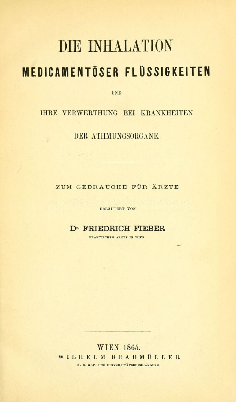 DIE INHALATION MEDICAMENTÖSER FLÜSSIGKEITEN UND IHRE VERWERTHUNG BEI KRANKHEITEN DER ATHMUNGSORGANE. ZUM GEBRAUCHE FÜR ARZTE KRLAUTEKT VON D- FRIEDRICH FIEBER PRAKTISCHEM ARZTE IN WIEN. WIEN 1865. WILHELM BRAUMÜLLER K. K. HOF- UND ONIVKRSITÄTBBU0HHANUI,EK.