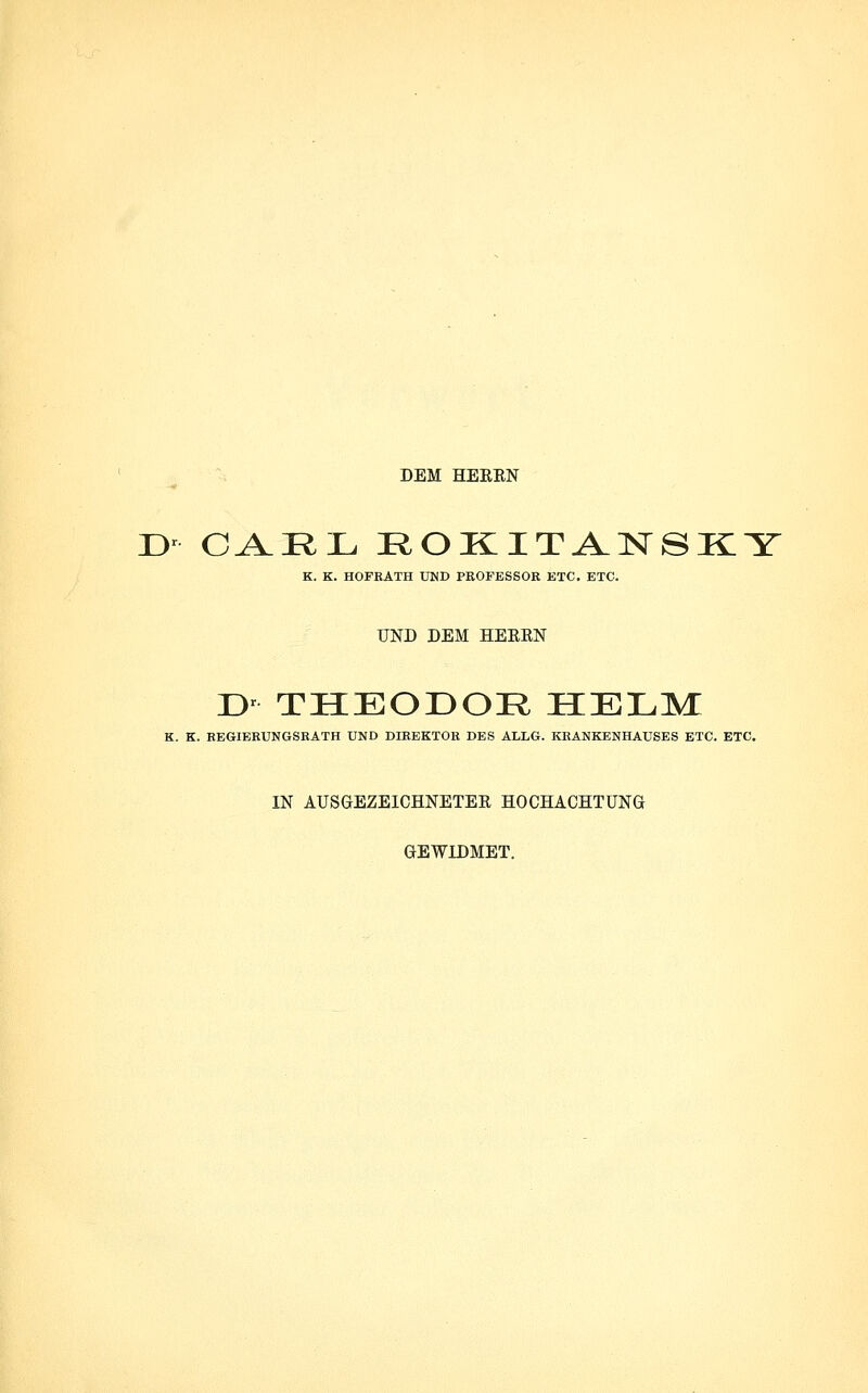 DEM HEREN ü' GA^:EIJu ROKITANSKY K. K. HOFRATH UND PROFESSOR ETC. ETC. UND DEM HEERN T>- THEODOR HELM: K. K. EEGIERUNGSKATH UND DIREKTOR DES ALLG. KRANKENHAUSES ETC. ETC. IN AUSGEZEICHNETEE HOCHACHTUNG GEWIDMET.