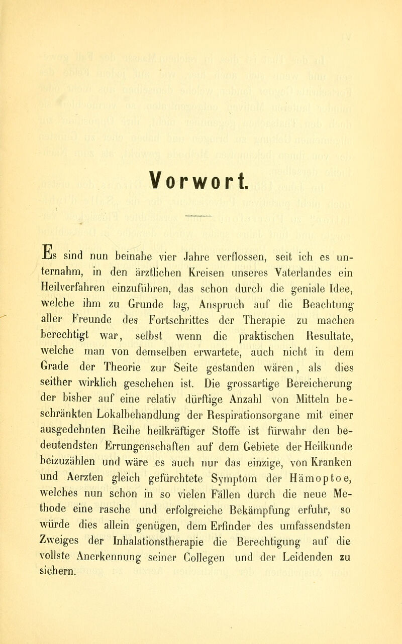 Vorwort. Jjs sind nun beinahe vier Jahre verflossen, seit ich es un- ternahm, in den ärztlichen Kreisen unseres Vaterlandes ein Heilverfahren einzuführen, das schon durch die geniale Idee, welche ihm zu Grunde lag, Anspruch auf die Beachtung aller Freunde des Fortschrittes der Therapie zu machen berechtigt war, selbst wenn die praktischen Resultate, welche man von demselben erwartete, auch nicht in dem Grade der Theorie zur Seite gestanden wären, als dies seither wirklich geschehen ist. Die grossartige Bereicherung der bisher auf eine relativ dürftige Anzahl von Mitteln be- schränkten Lokalbehandlung der Respirationsorgane mit einer ausgedehnten Reihe heilkräftiger Stoffe ist fürwahr den be- deutendsten Errungenschaften auf dem Gebiete der Heilkunde beizuzählen und wäre es auch nur das einzige, von Kranken und Aerzten gleich gefürchtete Symptom der Hämoptoe, welches nun schon in so vielen Fällen durch die neue Me- thode eine rasche und erfolgreiche Bekämpfung erfuhr, so würde dies allein genügen, dem Erfinder des umfassendsten Zweiges der Inhalationstherapie die Berechtigung auf die vollste Anerkennung seiner Collegen und der Leidenden zu sichern.