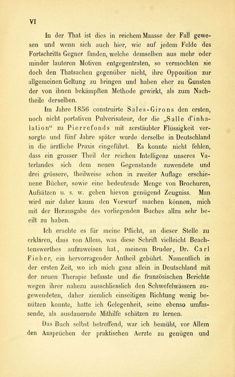In der That ist dies in reichem Maasse der Fall gewe- sen und wenn sich auch hier, wie auf jedem Felde des Fortschritts Gegner fanden, welche demselben aus mehr oder minder lauteren Motiven entgegentraten, so vermochten sie doch den Thatsachen gegenüber nicht, ihre Opposition zur allgemeinen Geltung zu bringen und haben eher zu Gunsten der von ihnen bekämpften Methode gewirkt, als zum Nach- theile derselben. Im Jahre 1856 construirte Sales-Girons den ersten, noch nicht portativen Pulverisateur, der die „Salle d'inha- lation zu Pierrefonds mit zerstäubter Flüssigkeit ver- sorgte und fünf Jahre später wurde derselbe in Deutschland in die ärztliche Praxis eingeführt. Es konnte nicht fehlen, dass ein grosser Theil der reichen Intelligenz unseres Va- terlandes sich dem neuen Gegenstande zuwendete und drei grössere, theilweise schon in zweiter Auflage erschie- nene Bücher, sowie eine bedeutende Menge von Brochuren, Aufsätzen u. s. w. geben hievon genügend Zeugniss. Man wird mir daher kaum den Vorwurf machen können, mich mit der Herausgabe des vorliegenden Buches allzu sehr be- eilt zu haben. Ich erachte es für meine Pflicht, an dieser Stelle zu erklären, dass von Allem, was diese Schrift vielleicht Beach- tenswerthes aufzuweisen hat, meinem Bruder, Dr. Carl Fieber, ein hervorragender Antheil gebührt. Namentlich in der ersten Zeit, wo ich mich ganz allein in Deutschland mit der neuen Therapie befasste und die französischen Berichte wegen ihrer nahezu ausschliessUch den Schwefelwässern zu- gewendeten, daher ziemHch einseitigen Richtung wenig be- nützen konnte, hatte ich Gelegenheit, seine ebenso umfas- sende, als ausdauernde Mithilfe schätzen zu lernen. Das Buch selbst betreffend, war ich bemüht, vor Allem den Ansprüchen der praktischen Aerzte zu genügen und