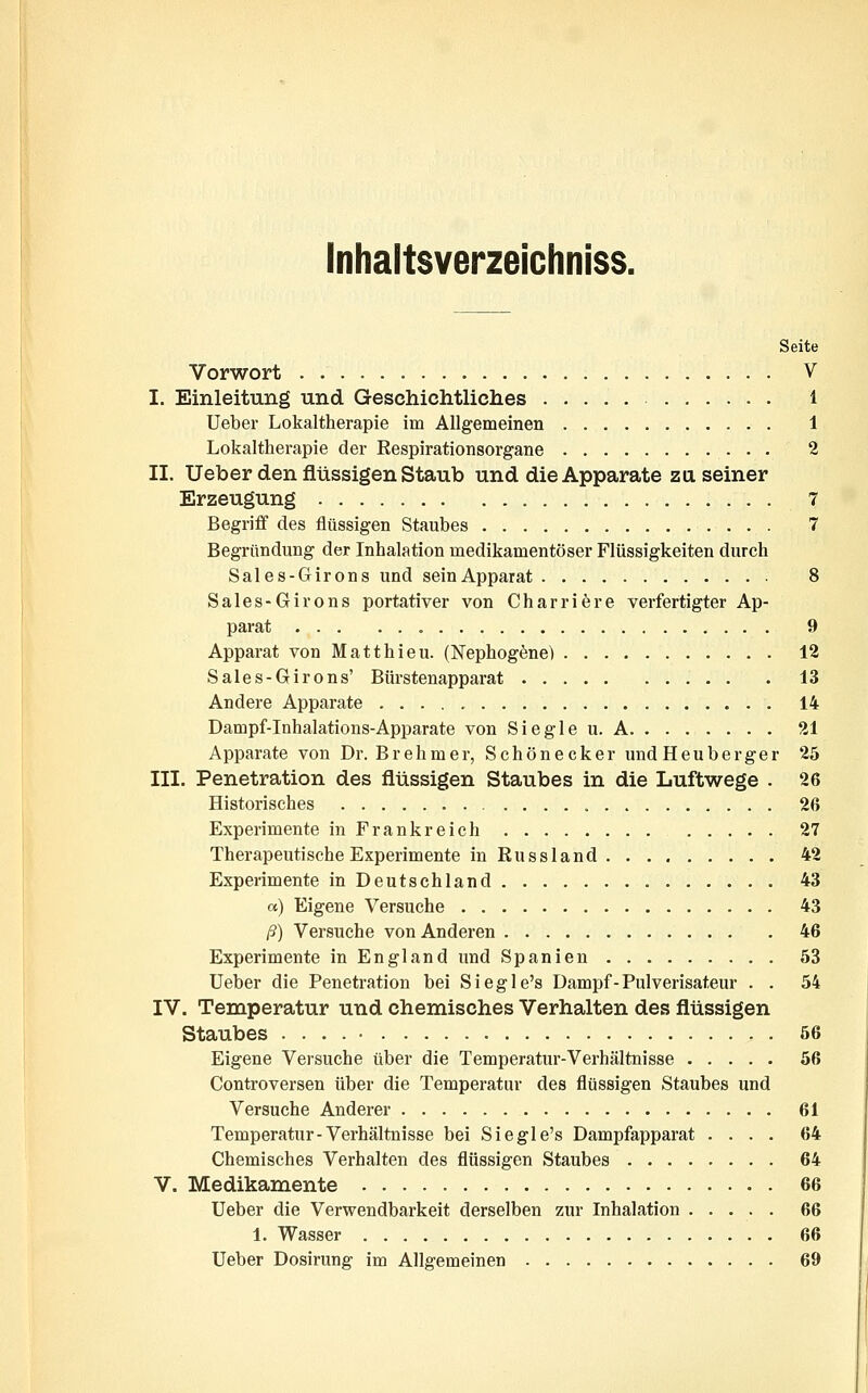 Seite Vorwort V I. Einleitung und Geschichtliches 1 Ueber Lokaltherapie im Allgemeinen 1 Lokaltlierapie der Respirationsorgane 2 II. Ueber den flüssigen Staub und die Apparate zu seiner Erzeugung 7 Begriff des flüssigen Staubes 7 Begründung der Inhalation medikamentöser Flüssigkeiten durch Sales-Girons und seinApparat 8 Sales-Girons portativer von Charriere verfertigter Ap- parat 9 Apparat von Matthieu. (Nephogene) 12 Sales-Girons' Bürstenapparat 13 Andere Apparate 14 Dampf-Inhalations-Apparate von Siegle u. A 21 Apparate von Dr. Brehmer, Schönecker undHeuberger 25 III. Penetration des flüssigen Staubes in die Luftwege . 26 Historisches 26 Experimente in Frankreich 27 Therapeutische Experimente in Russland 42 Experimente in Deutschland 43 a) Eigene Versuche 43 ß) Versuche von Anderen 46 Experimente in England und Spanien 53 Ueber die Penetration bei Siegle's Dampf-Fulverisateur . . 54 IV. Temperatur und chemisches Verhalten des flüssigen Staubes 56 Eigene Versuche über die Temperatur-Verhältnisse 56 Controversen über die Temperatur des flüssigen Staubes und Versuche Anderer 61 Temperatur-Verhältnisse bei Siegle's Dampfapparat .... 64 Chemisches Verhalten des flüssigen Staubes 64 V. Medikamente 66 Ueber die Verwendbarkeit derselben zur Inhalation 66 1. Wasser 66 Ueber Dosirung im Allgemeinen 69