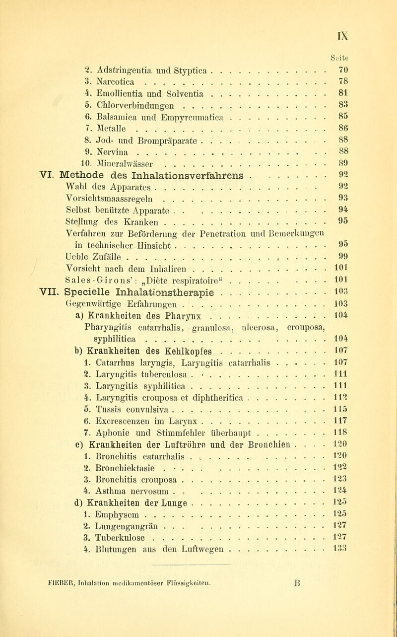 Seite 3. Adstringentia und Styptica 70 3. Narcotica » 78 4. Emollientia und Solventia 81 5. Chlorverbindungen 83 6. Balsaraica und Empyrenmatica 85 7. Metalle 86 8. Jod- und Brompräparate 88 9. Nervina 88 10. Mineralwässer 89 VI. Methode des Inhalationsverfahrens . » 92 Wahl des Apparates 93 Vorsichtsmaassregeln 93 Selbst benützte x^pparate 94 Stellung des Kranken 95 Verfahren zur Beförderung der Penetration und Bemerkungen in technischer Hinsicht 95 Ueble Zufälle 99 Vorsicht nach dem Inhaliren 101 Sales-Girons': „Diete respiratoire 101 VII. Specielle Inhaiationstherapie 103 Gegenwärtige Erfahrungen 103 a) Krankheiten des Pharynx .... 104 Pharyngitis catarrhalis, granulosa, ulcerosa, crouposa, syphilitica „......, 104 b) Krankheiten des Kehlkopfes 107 1. Catarrhus laryngis, Laryngitis catarrhalis 107 2. Laryngitis tuberculosa . • 111 3. Laryngitis syphilitica 111 4. Laryngitis crouposa et diphtheritica 112 5. Tussis convulsiva liö 6. Excrescenzen im Larynx 117 7. Aphonie und Stimmfehler überhaupt 118 c) Krankheiten der Luftröhre und der Bronchien .... 120 1. Bronchitis catarrhalis . = 130 2. Bronchiektasie . • 122 3. Bronchitis crouposa 123 4. Asthma uervosum . , 124 d) Krankheiten der Lunge 125 1. Emphysem 125 2. Lungengangrän ... 127 3. Tuberkulose 127 4. Blutungen aus den Luftwegen 133