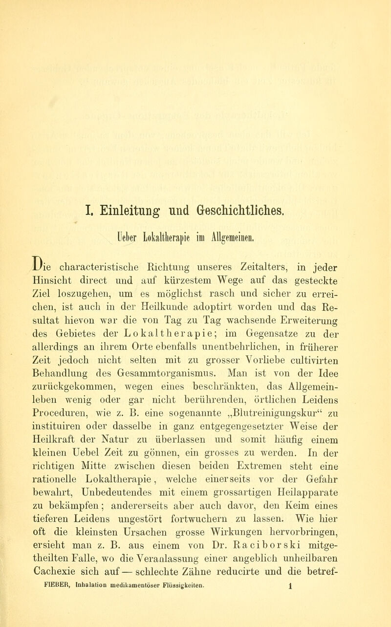 Ueber Lokaltlierapie im Allgemeinen. JJie characteristische Riclitung unseres Zeitalters, in jeder Hinsicht direct und auf kürzestem Wege auf das gesteckte Ziel loszugehen, um es möglichst rasch und sicher zu errei- chen, ist auch in der Heilkunde adoptirt worden und das Re- sultat hievon war die von Tag zu Tag wachsende Erweiterung des Gebietes der Lokaltherapie; im Gegensatze zu der allerdings an ihrem Orte ebenfalls unentbehrlichen, in früherer Zeit jedoch nicht selten mit zu grosser Vorliebe cultivirten Behandlung des Gesammtorganismus. Man ist von der Idee zurückgekommen, wegen eines beschränkten, das Allgemein- leben wenig oder gar nicht berührenden, örtlichen Leidens Proceduren, wie z. B. eine sogenannte „Blutreinigungskur zu instituiren oder dasselbe in ganz entgegengesetzter Weise der Heilkraft der Natur zu überlassen und somit häufig einem kleinen Uebel Zeit zu gönnen, ein grosses zu werden. In der richtigen Mitte zwischen diesen beiden Extremen steht eine rationelle Lokaltherapie, welche einerseits vor der Gefahr bewahrt. Unbedeutendes mit einem grossartigen Heilapparate zu bekämpfen; andererseits aber auch davor, den Keim eines tieferen Leidens ungestört fortwuchern zu lassen. Wie hier oft die kleinsten Ursachen grosse Wirkungen hervorbringen, ersieht man z. B. aus einem von Dr. Raciborski mitge- theilten Falle, wo die Veranlassung einer angeblich unheilbaren Cachexie sich auf — schlechte Zähne reducirte und die betref-