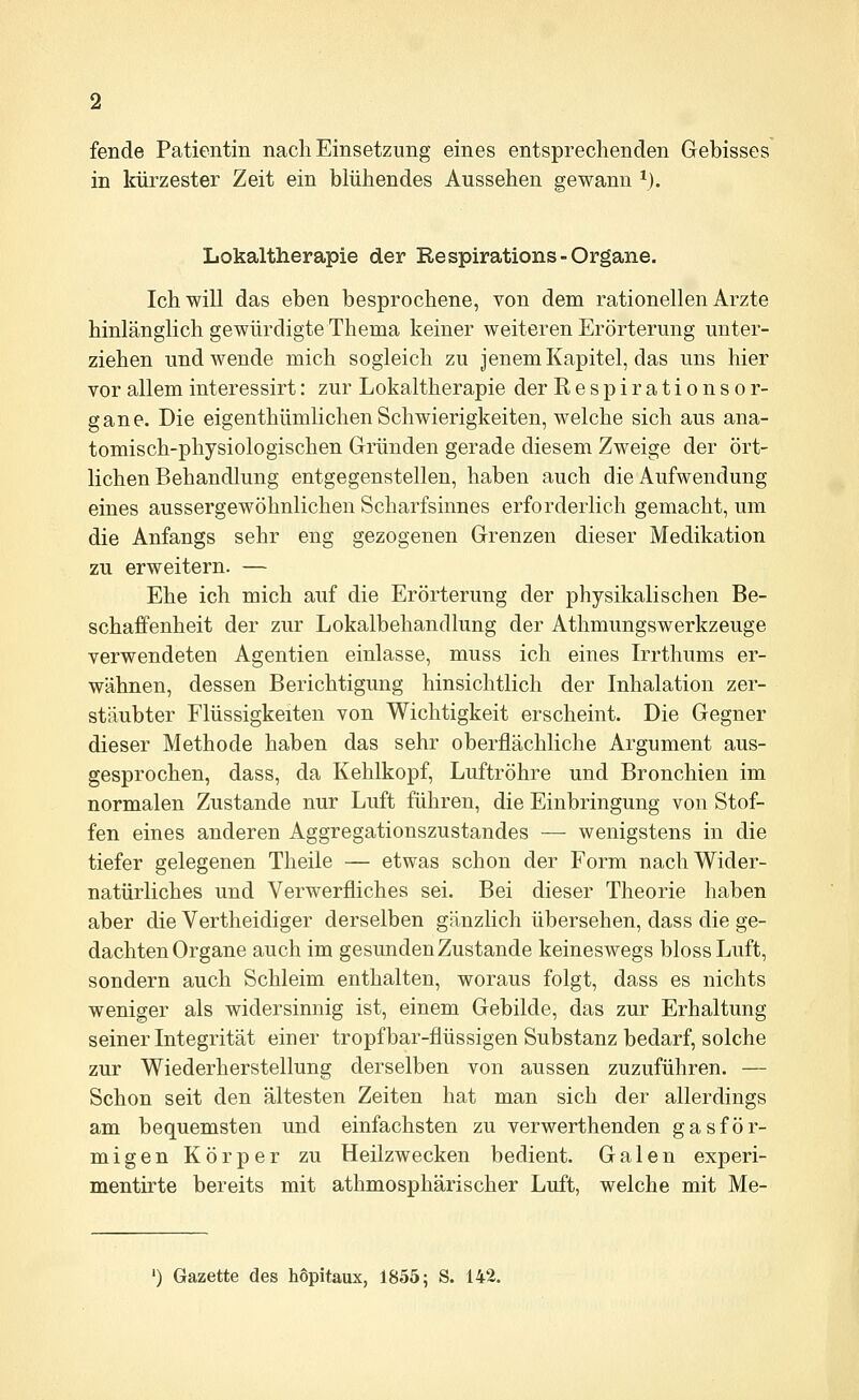 fende Patientin nacli Einsetzung eines entsprechenden Gebisses in kürzester Zeit ein blühendes Aussehen gewann *). Lokaltherapie der Respirations-Organe. Ich will das eben besprochene, von dem rationellen Arzte hinlänglich gewürdigte Thema keiner weiteren Erörterung unter- ziehen und wende mich sogleich zu jenem Kapitel, das uns hier vor allem interessirt: zur Lokaltherapie der Respirationsor- gane. Die eigenthümlichen Schwierigkeiten, welche sich aus ana- tomisch-physiologischen Gründen gerade diesem Zweige der ört- lichen Behandlung entgegenstellen, haben auch die Aufwendung eines aussergewöhnlichen Scharfsinnes erforderlich gemacht, um die Anfangs sehr eng gezogenen Grenzen dieser Medikation zu erweitern. — Ehe ich mich auf die Erörterung der physikalischen Be- schaffenheit der zur Lokalbehandlung der Athmungswerkzeuge verwendeten Agentien einlasse, muss ich eines Irrthums er- wähnen, dessen Berichtigung hinsichtlich der Inhalation zer- stäubter Flüssigkeiten von Wichtigkeit erscheint. Die Gegner dieser Methode haben das sehr oberflächliche Argument aus- gesprochen, dass, da Kehlkopf, Luftröhre und Bronchien im normalen Zustande nur Luft führen, die Einbringung von Stof- fen eines anderen Aggregationszustandes — wenigstens in die tiefer gelegenen Theile — etwas schon der Form nach Wider- natürliches und Verwerfliches sei. Bei dieser Theorie haben aber die Vertheidiger derselben gänzlich übersehen, dass die ge- dachten Organe auch im gesunden Zustande keineswegs bloss Luft, sondern auch Schleim enthalten, woraus folgt, dass es nichts weniger als widersinnig ist, einem Gebilde, das zur Erhaltung seiner Integrität einer tropfbar-flüssigen Substanz bedarf, solche zur Wiederherstellung derselben von aussen zuzuführen. — Schon seit den ältesten Zeiten hat man sich der allerdings am bequemsten und einfachsten zu verwerthenden gasför- migen Körper zu Heilzwecken bedient. Galen experi- mentirte bereits mit athmosphärischer Luft, welche mit Me- ') Gazette des höpitaux, 1855; S. 142.
