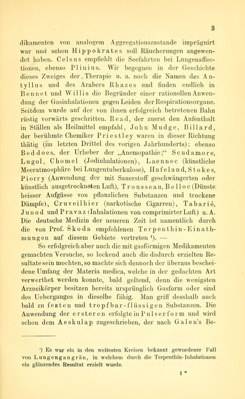 dikamenten von analogem Aggregationszustande imprägnirt war und schon Hippokrates soll Räucherungen angewen- det haben. Celsus empfiehlt die Seefahrten bei Lungenaffec- tionen, ebenso PI in ins. Wir begegnen in der Geschichte dieses Zweiges der. Therapie u. a. noch die Namen des A n- tyllus und des Arabers Rhazes und finden endlich in Bennet und Willis die Begründer einer rationellen Anwen- dung der Gasinhalationen gegen Leiden der Respirationsorgane. Seitdem wurde auf der von ihnen erfolgreich betretenen Bahn rüstig vorwärts geschritten. Read, der zuerst den Aufenthalt in Ställen als Heilmittel empfahl, John Mudge, Billard, der berühmte Chemiker Priestley waren in dieser Richtung thätig (im letzten Drittel des vorigen Jahrhunderts); ebenso Beddoes, der Urheber der „Anemopathie; Scudamore, Lugol, Chomel (Jodinhalationen), Laennec (künstliche Meeratmosphäre bei Lungentuberkulose), Huf e 1 and, Stokes, Piorry (Anwendung der mit Sauerstojff geschwängerten oder künstlich ausgetrockneten Luft), Trousseau, Belloc (Dünste heisser Aufgüsse von pflanzlichen Substanzen und trockene Dämpfe), Cruveilhier (narkotische Cigarren), Tabarie, J u n 0 d und P r a v a z (Inhalationen von comprimirter Luft) a. A. Die deutsche Medizin der neueren Zeit ist namentlich durch die von Prof. Skoda empfohlenen Terpenthin-Einath- mungen auf diesem Gebiete vertreten ^). — So erfolgreich aber auch die mit gasförmigen Medikamenten gemachten Versuche, so lockend auch die dadurch erzielten Re- sultatesein mochten, so machte sich dennoch der überaus beschei- dene Umfang der Materia medica, welche in der gedachten Art verwerthet werden konnte, bald geltend, denn die wenigsten Arzneikörper besitzen bereits ursprünglich Gasform oder sind des Ueberganges in dieselbe fähig. Man griff desshalb auch bald zu festen und tropfbar-flüssigen Substanzen, Die Anwendung der ersteren erfolgte in Pulver form und wird schon dem Aeskulap zugeschrieben, der nach Galen's Be- ') Es war ein in den weitesten Kreisen bekannt gewordener Fall von Lungengangrän, in welchem durch die Terpenthin-Inhalationen ein glänzendes Resultat erzielt wurde. 1*